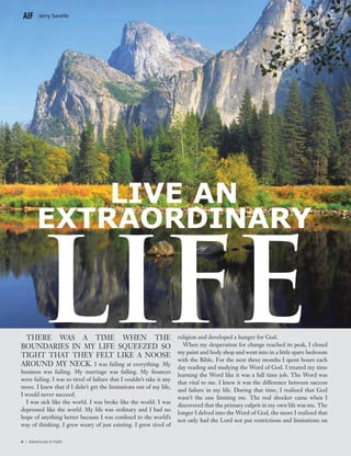 Jerry Savelle
4 | Adventures In Faith4 | Adventures In Faith4 | Adventures In Faith
There was a time when the
boundaries in my life squeezed so
tight that they felt like a noose
around my neck. I was failing at everything. My
business was failing. My marriage was failing. My finances
were failing. I was so tired of failure that I couldn’t take it any
more. I knew that if I didn’t get the limitations out of my life,
I would never succeed.
I was sick like the world. I was broke like the world. I was
depressed like the world. My life was ordinary and I had no
hope of anything better because I was confined to the world’s
way of thinking. I grew weary of just existing. I grew tired of
religion and developed a hunger for God.
When my desperation for change reached its peak, I closed
my paint and body shop and went into in a little spare bedroom
with the Bible. For the next three months I spent hours each
day reading and studying the Word of God. I treated my time
learning the Word like it was a full time job. The Word was
that vital to me. I knew it was the difference between success
and failure in my life. During that time, I realized that God
wasn’t the one limiting me. The real shocker came when I
discovered that the primary culprit in my own life was me. The
longer I delved into the Word of God, the more I realized that
not only had the Lord not put restrictions and limitations on
Live An
Extraordinary
LIFE
 