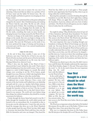 me, He’d gone to the cross to remove the very ones I was
tolerating. I discovered that my failure was a product of how
I’d been raised and the habits I’d formed since. My own
words, thoughts and behavior patterns were keeping me from
being a winner.
Now, you’ve got to understand that at this point nothing had
changed in the natural. After I finished praying and studying
the Word, I had the same debts. My life was still a dismal
downward spiral of failure. But everything was changing on
the inside of me. I was changing from the inside out. My
thoughts were being renewed. My heart was being renewed.
On the inside, everything that made me Jerry Savelle was
changing because I was being renewed by the Word of God.
You have to change on the inside before anything will ever
change on the outside. But once you begin to change on the
inside, it won’t be long before you’ll be able to see changes on
the outside. The more the Word grew on the inside of me,
the more perfected the image of winning and becoming an
overcomer grew and the more I saw outward manifestations
of that inward change.
FIRE IN MY EYES
At the end of those three months, I came out of that
bedroom a new man. I had the fire of God in my eyes, the
Word of God in my heart and the power of God in my hands.
The favor of God manifested in my life every day. God’s
blessings followed me wherever I went.
When I dove into the depths of the Word of God, I
discovered that I wasn’t defined by this world. That’s when I
started breaking loose from the world’s system. Now, it didn’t
happen in a week. It didn’t happen in a month. But radical
changes were occurring in my life. I’ll be honest, people
thought I was crazy. However, it didn’t take long before those
same people were calling me when they needed help.
I still remember the way it felt when the boundaries in my
life tightened into a noose. However, I have a more vivid
memory of the day Carolyn and I walked into a car dealership
and paid cash for a new car. Another hall-of-fame memory
was the day we finally lived in a debt-free house. We’d broken
through the boundary of lack in our lives! The day we paid
cash for a car for someone else is a day that’s forever freeze-
framed in my memory. The world can’t even fathom doing
these things, but without boundaries, they should be everyday
occurrences for believers.
I broke through the fences Satan had erected in my life. I
broke through the boundaries the world called normal and
learned to live an extraordinary life. As wonderful as that is,
let me give you the sobering news. I wasn’t the only one who
heard the messages that drove me to the Word. Hundreds
of other people heard the same Word, but they didn’t apply
it. Everyone who heard that Word could have dove into the
Bible for themselves and come out changed. They heard the
Word but they didn’t act on it and apply it. Those people
had the same opportunity that I had, but they chose to go on
living within the world’s boundaries.
Knowing these principles is crucial in breaking through the
boundaries in your life. But if you don’t apply them, nothing
will change. When you apply them, you’ll break free from
the boundaries of poverty, sickness and every form of defeat
and failure. The Word of God will separate you into a higher
form of reality than the world knows.
THE FIRST STEP
You might be asking, “Okay, Brother Jerry, how do I get rid
of these limitations and break those boundaries? I’ve heard
those things all my life. I just thought that’s the way it was.”
The answer is the Word of God. The Word is the only thing
that can break the boundaries and limits in your life.
The most important first step in breaking through your
boundaries is letting the Word of God change you from the
inside out. You must discover who you are in the Word of
God, what you can do through the Word of God, and for you
to really understand that you have a covenant with Almighty
God. Once you do that, your life will forever be changed—
just like mine was. I want you to know that something is going
to happen on the inside of you. And let me tell you, it’s the
beginning of the end for the boundaries and limits that have
held you captive.
When Jesus was about to go to the cross, He didn’t want to
leave until He knew His disciples understood the importance
of the Word. In John, chapter 17, He said, “I have given them
thy word,” (v. 14). In the mind of Jesus the most important
thing that He could
leave with His followers
was the Word of God.
In the world today it’s
easy to take the Word for
granted. We have such
easy access to it. You can
buy a Bible at just about
any bookstore. You can
download it as an app
on your Iphone. You
can upload one to your
computer. We have the
Bible on CDs. You can
buy sermons online. You
have access to the Word like never before. But do you apply
it to your life?
The Word was so important to Jesus that before He finished
His mission, He was able to say to His Father, “If there is one
thing I have done, I have given them Your word.”
Why was it so important that Jesus let His Father know
that He had given the disciples His word? Because the Word,
Jerry Savelle
Fall 2010 | 5
Your first
thought in a trial
should be what
does the Word
say about this—
not what does
the world say.
 