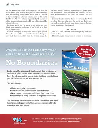 Call Toll-Free 24hrs. 1-866-JSMIUSA (576-4872) Charge card orders only, please.
Order products 24 hours a day at our online store at www.jerrysavelle.org
$
14
only
U.S.$
0189-BK - Hardback
and the power of the Word, is what separates you from the
world. “I have given them thy word; and the world hath hated
them, because they are not of the world, even as I am not
of the world.” Jesus’ followers were no more of this world
than He was. Are you a follower of Jesus today? If so, He was
talking about you just as much as He was talking about His
original followers.
I’m in the world, but I’m not of it, and neither are you.
That’s what makes the difference. If you’re still of it, then
you’ve got problems.
If you’re still trying to hang onto some of your past or
things that are worldly, you won’t be victorious. Everyone
faces trials, but you shouldn’t react like normal people do.
You’re not normal. You’re not supposed to react like everyone
else. You shouldn’t think like them. You shouldn’t talk like
them. You shouldn’t act like them. You shouldn’t live like
them.
Your first thought in a trial should be what does the Word
say about this—not what does the world say. You’re not
restricted or confined by the same things they are because
you are not ordinary like the world.
SET APART
John 17:17 says, “Sanctify them through thy truth: thy
word is truth.”
The word sanctify simply means to set apart or to separate.
Jerry Savelle
New Book
from
Jerry Savelle
Why settle for the ordinary, when
you can have the Extraordinary?
No Boundaries
Sadly, many Christians are living beneath their privileges as
children in God’s family. In this powerful and needed book,
Jerry Savelle reveals the unseen limits that have been holding
you back from the life you are destined for.
You will discover:
• How to recognize boundaries
• What makes you different from a limited world
• What causes boundaries and where they come from
• Proven keys to living a life free of negative boundaries
You have been created to live life more abundantly. Now is the
time to dream bigger, go further, and receive more of God’s
blessings than ever before.
 