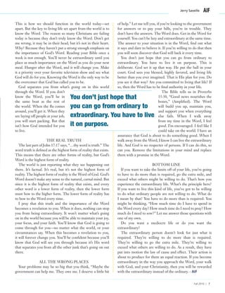 This is how we should function in the world today—set
apart. But the key to living life set apart from the world is to
know the Word. The reason so many Christians are failing
today is because they don’t truly know the Word. Don’t get
me wrong, it may be in their head, but it’s not in their heart.
Why? Because they haven’t put a strong enough emphasis on
the importance of God’s Word. Reading your Bible once a
week is not enough. You’ll never be extraordinary until you
place as much importance on the Word as you do your next
meal. Hunger after the Word, and it will change you. Make
it a priority over your favorite television show and see what
God will do for you. Knowing the Word is the only way to be
the overcomer that God has called you to be.
God separates you from what’s going on in this world
through the Word. If you don’t
know the Word, you’ll be in
the same boat as the rest of
the world. When the flu comes
around, you’ll get it. When they
are laying off people at your job,
you will start packing. But that
isn’t how God intended for you
to live.
THE REAL TRUTH
The last part of John 17:17 says, “…thy word is truth.” The
word truth is defined as the highest form of reality that exists.
This means that there are other forms of reality, but God’s
Word is the highest form of reality.
The world is just reporting what they see happening out
there. It’s factual. It’s real, but it’s not the highest form of
reality. The highest form of reality is the Word of God. God’s
Word doesn’t make any sense to the natural, carnal mind. But
since it is the highest form of reality that exists, and every
other word is a lower form of reality, then the lower form
must bow to the higher form. The lower form of reality has
to bow to the Word every time.
I pray that this truth and the importance of the Word
becomes a revelation to you. When it does, nothing can stop
you from being extraordinary. It won’t matter what’s going
on in the world because you will be able to maintain your joy,
your focus, and your faith. You’ll know that God is going to
come through for you—no matter what the world, or your
circumstances say. When this becomes a revelation to you,
it will forever change you. You’ll be confident because you’ll
know that God will see you through because it’s His word
that separates you from all the other junk that’s going on out
there.
ALL THE WRONG PLACES
Your problems may be so big that you think, “Maybe the
government can help me. They owe me. I deserve a little bit
of help.” Let me tell you, if you’re looking to the government
for answers or to pay your bills, you’re in trouble. They
don’t have the answers. The Word does. Get in the Word for
yourself. You can’t be lazy and extraordinary at the same time.
The answer to your situation is in the Word, find out what
it says and dare to believe it. If you’re willing to do that then
you will soon discover that God will back it every time.
You don’t just hope that you can go from ordinary to
extraordinary. You have to live it on purpose. This is
deliberate. God set it up that way. He put the ball in your
court. God sees you blessed, highly favored, and living life
better than you ever imagined. That is His plan for you. Do
you see it that way? Are you committed to living that life? If
so, then the Word has to be final authority in your life.
The Bible tells us in Proverbs
15:30, “Good news nourishes the
bones,” (Amplified). The Word
will build you up, maintain you,
and support you when everything
else fails. When I walk away
from my time in the Word, I feel
good. I’m encouraged. I feel like I
could take on the world. I have an
assurance that God is about to do something good. When I
walk away from the Word, I know I can live the extraordinary
life. And God is no respecter of persons. If I can do this, so
can you. Remove the limitations in your mind and replace
them with a promise in the Word.
BOTTOM LINE
If you want to take the limits off of your life, you’re going
to have to do more than is required, go the extra mile, and
exceed what others might be willing to do. That’s how you
experience the extraordinary life. What’s the principle here?
If you want to live this kind of life, you’ve got to be willing
to do what ordinary people are not willing to do. What do
I mean by that? You have to do more than is required: You
might be thinking, “How much time do I have to spend in
the Word every day? How much time do I need to pray? How
much do I need to sow?” Let me answer those questions with
one of my own.
Do you want a mediocre life or do you want the
extraordinary?
The extraordinary person doesn’t look for just what is
required. They’re willing to do more than is required.
They’re willing to go the extra mile. They’re willing to
exceed what others are willing to do. As a result, they have
put into motion the law of cause and effect. Their action is
about to produce for them an equal reaction. If you become
extraordinary in the way you approach the Word, your walk
with God, and your Christianity, then you will be rewarded
with the extraordinary instead of the ordinary. - AIF
Jerry Savelle
Fall 2010 | 7
You don’t just hope that
you can go from ordinary to
extraordinary. You have to live
it on purpose.
 