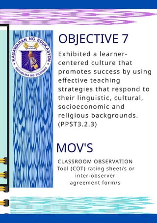 OBJECTIVE 7
MOV'S
CLASSROOM OBSERVATION
Tool (COT) rating sheet/s or
inter-observer
agreement form/s
Exhibited a learner-
centered culture that
promotes success by using
effective teaching
strategies that respond to
their linguistic, cultural,
socioeconomic and
religious backgrounds.
(PPST3.2.3)
 