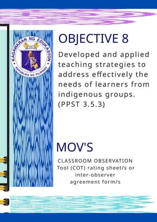 OBJECTIVE 8
MOV'S
CLASSROOM OBSERVATION
Tool (COT) rating sheet/s or
inter-observer
agreement form/s
Developed and applied
teaching strategies to
address effectively the
needs of learners from
indigenous groups.
(PPST 3.5.3)
 