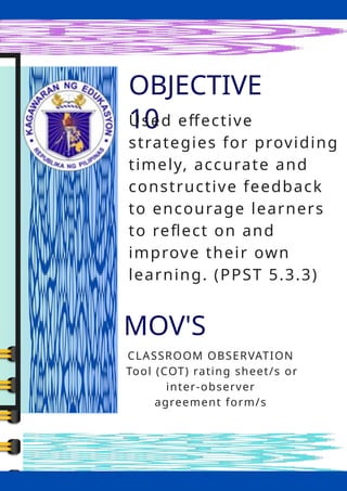 OBJECTIVE
10
MOV'S
CLASSROOM OBSERVATION
Tool (COT) rating sheet/s or
inter-observer
agreement form/s
Used effective
strategies for providing
timely, accurate and
constructive feedback
to encourage learners
to reflect on and
improve their own
learning. (PPST 5.3.3)
 