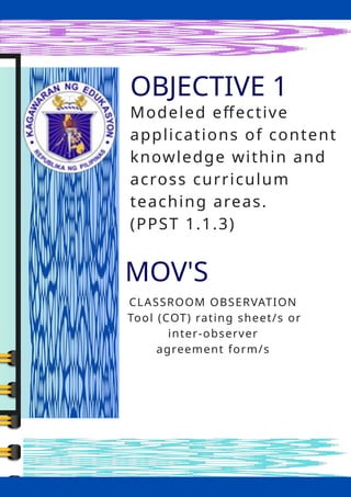 OBJ
OBJECTIVE 1
MOV'S
CLASSROOM OBSERVATION
Tool (COT) rating sheet/s or
inter-observer
agreement form/s
Modeled effective
applications of content
knowledge within and
across curriculum
teaching areas.
(PPST 1.1.3)
 