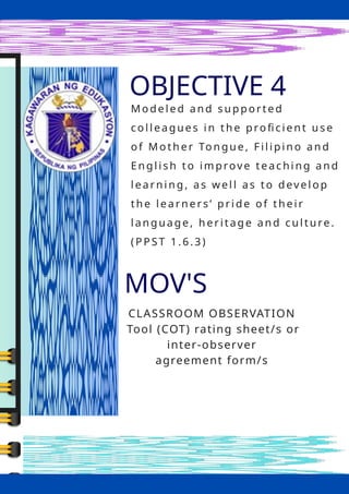 OBJ
OBJECTIVE 4
MOV'S
CLASSROOM OBSERVATION
Tool (COT) rating sheet/s or
inter-observer
agreement form/s
Mode l e d and s up porte d
col l e ague s i n th e profic ie n t u se
of Moth e r Ton gue , F il i pi no an d
En gl i sh to im prove te ac hi ng an d
l e ar ni ng , as w el l as to deve l op
the le arn e rs ’ p ri de of the i r
l an gu ag e , h e ri tag e an d c ul ture .
(PPST 1.6.3)
 