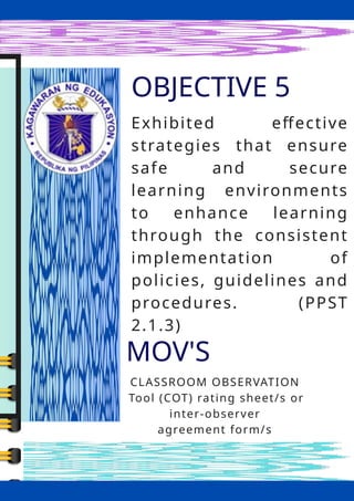 OBJECTIVE 5
MOV'S
CLASSROOM OBSERVATION
Tool (COT) rating sheet/s or
inter-observer
agreement form/s
Exhibited effective
strategies that ensure
safe and secure
learning environments
to enhance learning
through the consistent
implementation of
policies, guidelines and
procedures. (PPST
2.1.3)
 