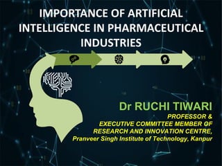 Dr RUCHI TIWARI
PROFESSOR &
EXECUTIVE COMMITTEE MEMBER OF
RESEARCH AND INNOVATION CENTRE,
Pranveer Singh Institute of Technology, Kanpur
IMPORTANCE OF ARTIFICIAL
INTELLIGENCE IN PHARMACEUTICAL
INDUSTRIES
 