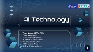 AI Technology
Team Name : LIFE-LESS
Team Members :
1. Md Ashiqur Rahman
2. Adnan Al-emran Ontor
3. Medul Hasan Onik
4.Md Eyamin Molla
5. S. M Khaled Mahmud
1
 