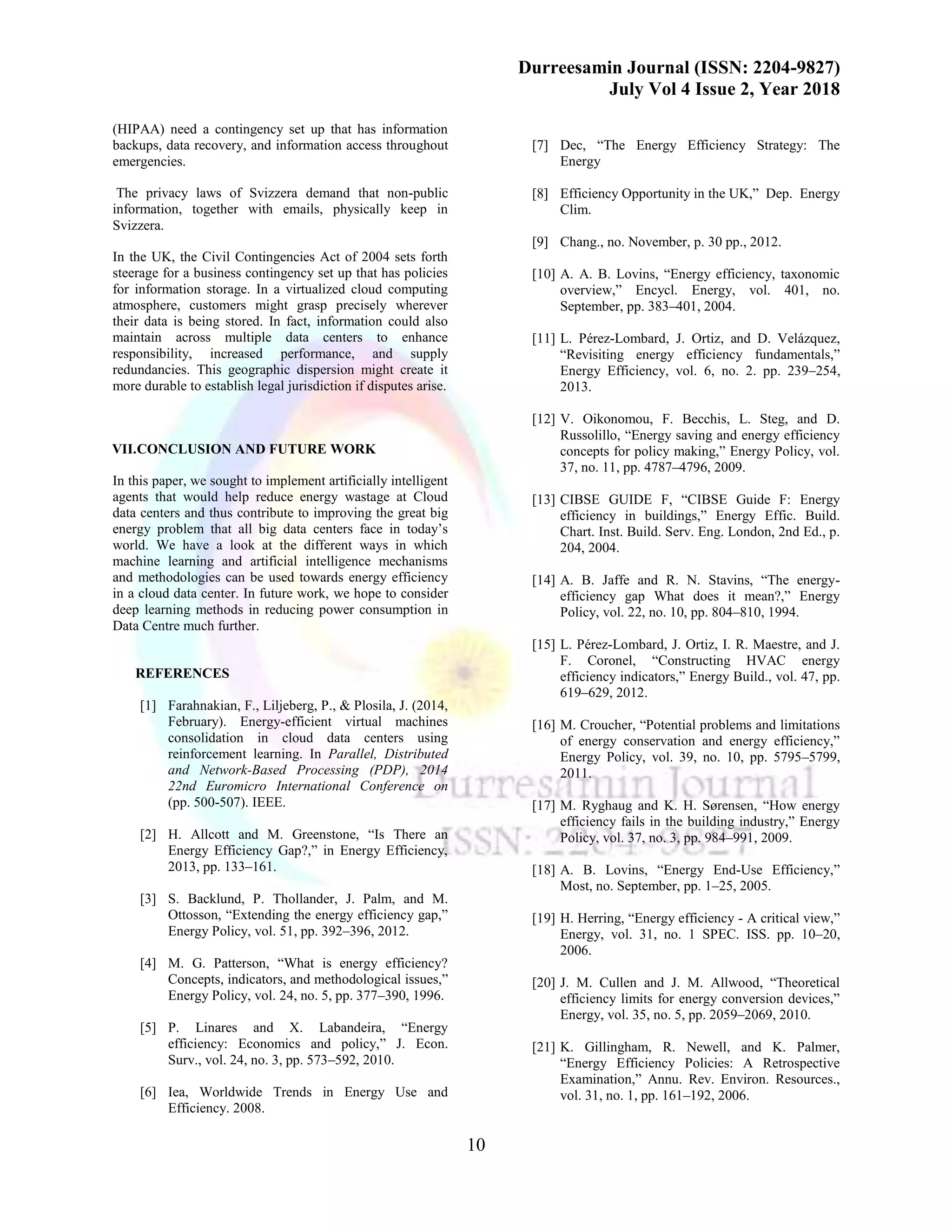 Durreesamin Journal (ISSN: 2204-9827)
July Vol 4 Issue 2, Year 2018
10
(HIPAA) need a contingency set up that has information
backups, data recovery, and information access throughout
emergencies.
The privacy laws of Svizzera demand that non-public
information, together with emails, physically keep in
Svizzera.
In the UK, the Civil Contingencies Act of 2004 sets forth
steerage for a business contingency set up that has policies
for information storage. In a virtualized cloud computing
atmosphere, customers might grasp precisely wherever
their data is being stored. In fact, information could also
maintain across multiple data centers to enhance
responsibility, increased performance, and supply
redundancies. This geographic dispersion might create it
more durable to establish legal jurisdiction if disputes arise.
VII.CONCLUSION AND FUTURE WORK
In this paper, we sought to implement artificially intelligent
agents that would help reduce energy wastage at Cloud
data centers and thus contribute to improving the great big
energy problem that all big data centers face in today’s
world. We have a look at the different ways in which
machine learning and artificial intelligence mechanisms
and methodologies can be used towards energy efficiency
in a cloud data center. In future work, we hope to consider
deep learning methods in reducing power consumption in
Data Centre much further.
REFERENCES
[1] Farahnakian, F., Liljeberg, P., & Plosila, J. (2014,
February). Energy-efficient virtual machines
consolidation in cloud data centers using
reinforcement learning. In Parallel, Distributed
and Network-Based Processing (PDP), 2014
22nd Euromicro International Conference on
(pp. 500-507). IEEE.
[2] H. Allcott and M. Greenstone, “Is There an
Energy Efficiency Gap?,” in Energy Efficiency,
2013, pp. 133–161.
[3] S. Backlund, P. Thollander, J. Palm, and M.
Ottosson, “Extending the energy efficiency gap,”
Energy Policy, vol. 51, pp. 392–396, 2012.
[4] M. G. Patterson, “What is energy efficiency?
Concepts, indicators, and methodological issues,”
Energy Policy, vol. 24, no. 5, pp. 377–390, 1996.
[5] P. Linares and X. Labandeira, “Energy
efficiency: Economics and policy,” J. Econ.
Surv., vol. 24, no. 3, pp. 573–592, 2010.
[6] Iea, Worldwide Trends in Energy Use and
Efficiency. 2008.
[7] Dec, “The Energy Efficiency Strategy: The
Energy
[8] Efficiency Opportunity in the UK,” Dep. Energy
Clim.
[9] Chang., no. November, p. 30 pp., 2012.
[10] A. A. B. Lovins, “Energy efficiency, taxonomic
overview,” Encycl. Energy, vol. 401, no.
September, pp. 383–401, 2004.
[11] L. Pérez-Lombard, J. Ortiz, and D. Velázquez,
“Revisiting energy efficiency fundamentals,”
Energy Efficiency, vol. 6, no. 2. pp. 239–254,
2013.
[12] V. Oikonomou, F. Becchis, L. Steg, and D.
Russolillo, “Energy saving and energy efficiency
concepts for policy making,” Energy Policy, vol.
37, no. 11, pp. 4787–4796, 2009.
[13] CIBSE GUIDE F, “CIBSE Guide F: Energy
efficiency in buildings,” Energy Effic. Build.
Chart. Inst. Build. Serv. Eng. London, 2nd Ed., p.
204, 2004.
[14] A. B. Jaffe and R. N. Stavins, “The energy-
efficiency gap What does it mean?,” Energy
Policy, vol. 22, no. 10, pp. 804–810, 1994.
[15] L. Pérez-Lombard, J. Ortiz, I. R. Maestre, and J.
F. Coronel, “Constructing HVAC energy
efficiency indicators,” Energy Build., vol. 47, pp.
619–629, 2012.
[16] M. Croucher, “Potential problems and limitations
of energy conservation and energy efficiency,”
Energy Policy, vol. 39, no. 10, pp. 5795–5799,
2011.
[17] M. Ryghaug and K. H. Sørensen, “How energy
efficiency fails in the building industry,” Energy
Policy, vol. 37, no. 3, pp. 984–991, 2009.
[18] A. B. Lovins, “Energy End-Use Efficiency,”
Most, no. September, pp. 1–25, 2005.
[19] H. Herring, “Energy efficiency - A critical view,”
Energy, vol. 31, no. 1 SPEC. ISS. pp. 10–20,
2006.
[20] J. M. Cullen and J. M. Allwood, “Theoretical
efficiency limits for energy conversion devices,”
Energy, vol. 35, no. 5, pp. 2059–2069, 2010.
[21] K. Gillingham, R. Newell, and K. Palmer,
“Energy Efficiency Policies: A Retrospective
Examination,” Annu. Rev. Environ. Resources.,
vol. 31, no. 1, pp. 161–192, 2006.
 