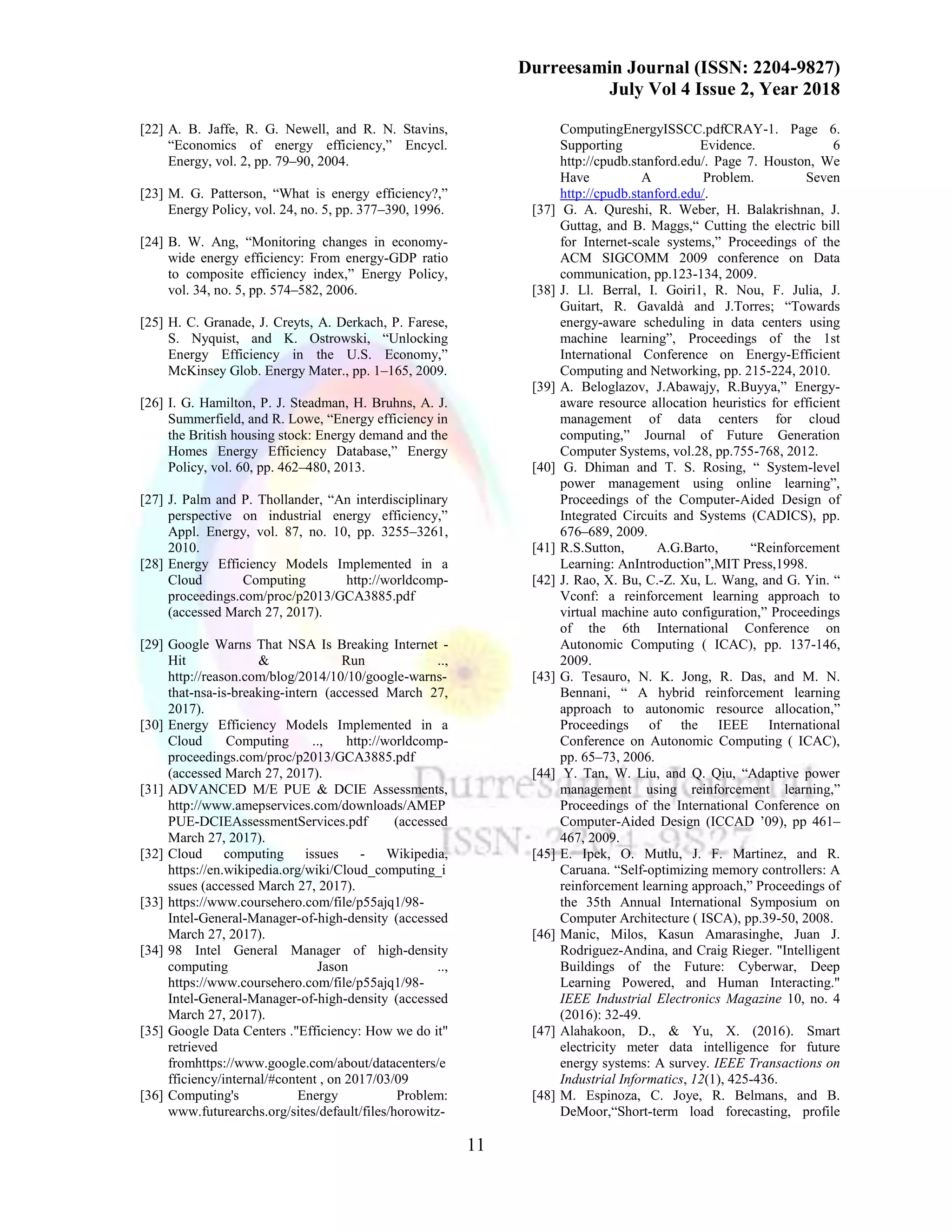 Durreesamin Journal (ISSN: 2204-9827)
July Vol 4 Issue 2, Year 2018
11
[22] A. B. Jaffe, R. G. Newell, and R. N. Stavins,
“Economics of energy efficiency,” Encycl.
Energy, vol. 2, pp. 79–90, 2004.
[23] M. G. Patterson, “What is energy efficiency?,”
Energy Policy, vol. 24, no. 5, pp. 377–390, 1996.
[24] B. W. Ang, “Monitoring changes in economy-
wide energy efficiency: From energy-GDP ratio
to composite efficiency index,” Energy Policy,
vol. 34, no. 5, pp. 574–582, 2006.
[25] H. C. Granade, J. Creyts, A. Derkach, P. Farese,
S. Nyquist, and K. Ostrowski, “Unlocking
Energy Efficiency in the U.S. Economy,”
McKinsey Glob. Energy Mater., pp. 1–165, 2009.
[26] I. G. Hamilton, P. J. Steadman, H. Bruhns, A. J.
Summerfield, and R. Lowe, “Energy efficiency in
the British housing stock: Energy demand and the
Homes Energy Efficiency Database,” Energy
Policy, vol. 60, pp. 462–480, 2013.
[27] J. Palm and P. Thollander, “An interdisciplinary
perspective on industrial energy efficiency,”
Appl. Energy, vol. 87, no. 10, pp. 3255–3261,
2010.
[28] Energy Efficiency Models Implemented in a
Cloud Computing http://worldcomp-
proceedings.com/proc/p2013/GCA3885.pdf
(accessed March 27, 2017).
[29] Google Warns That NSA Is Breaking Internet -
Hit & Run ..,
http://reason.com/blog/2014/10/10/google-warns-
that-nsa-is-breaking-intern (accessed March 27,
2017).
[30] Energy Efficiency Models Implemented in a
Cloud Computing .., http://worldcomp-
proceedings.com/proc/p2013/GCA3885.pdf
(accessed March 27, 2017).
[31] ADVANCED M/E PUE & DCIE Assessments,
http://www.amepservices.com/downloads/AMEP
PUE-DCIEAssessmentServices.pdf (accessed
March 27, 2017).
[32] Cloud computing issues - Wikipedia,
https://en.wikipedia.org/wiki/Cloud_computing_i
ssues (accessed March 27, 2017).
[33] https://www.coursehero.com/file/p55ajq1/98-
Intel-General-Manager-of-high-density (accessed
March 27, 2017).
[34] 98 Intel General Manager of high-density
computing Jason ..,
https://www.coursehero.com/file/p55ajq1/98-
Intel-General-Manager-of-high-density (accessed
March 27, 2017).
[35] Google Data Centers ."Efficiency: How we do it"
retrieved
fromhttps://www.google.com/about/datacenters/e
fficiency/internal/#content , on 2017/03/09
[36] Computing's Energy Problem:
www.futurearchs.org/sites/default/files/horowitz-
ComputingEnergyISSCC.pdfCRAY-1. Page 6.
Supporting Evidence. 6
http://cpudb.stanford.edu/. Page 7. Houston, We
Have A Problem. Seven
http://cpudb.stanford.edu/.
[37] G. A. Qureshi, R. Weber, H. Balakrishnan, J.
Guttag, and B. Maggs,“ Cutting the electric bill
for Internet-scale systems,” Proceedings of the
ACM SIGCOMM 2009 conference on Data
communication, pp.123-134, 2009.
[38] J. Ll. Berral, I. Goiri1, R. Nou, F. Julia, J.
Guitart, R. Gavaldà and J.Torres; “Towards
energy-aware scheduling in data centers using
machine learning”, Proceedings of the 1st
International Conference on Energy-Efficient
Computing and Networking, pp. 215-224, 2010.
[39] A. Beloglazov, J.Abawajy, R.Buyya,” Energy-
aware resource allocation heuristics for efficient
management of data centers for cloud
computing,” Journal of Future Generation
Computer Systems, vol.28, pp.755-768, 2012.
[40] G. Dhiman and T. S. Rosing, “ System-level
power management using online learning”,
Proceedings of the Computer-Aided Design of
Integrated Circuits and Systems (CADICS), pp.
676–689, 2009.
[41] R.S.Sutton, A.G.Barto, “Reinforcement
Learning: AnIntroduction”,MIT Press,1998.
[42] J. Rao, X. Bu, C.-Z. Xu, L. Wang, and G. Yin. “
Vconf: a reinforcement learning approach to
virtual machine auto configuration,” Proceedings
of the 6th International Conference on
Autonomic Computing ( ICAC), pp. 137-146,
2009.
[43] G. Tesauro, N. K. Jong, R. Das, and M. N.
Bennani, “ A hybrid reinforcement learning
approach to autonomic resource allocation,”
Proceedings of the IEEE International
Conference on Autonomic Computing ( ICAC),
pp. 65–73, 2006.
[44] Y. Tan, W. Liu, and Q. Qiu, “Adaptive power
management using reinforcement learning,”
Proceedings of the International Conference on
Computer-Aided Design (ICCAD ’09), pp 461–
467, 2009.
[45] E. Ipek, O. Mutlu, J. F. Martinez, and R.
Caruana. “Self-optimizing memory controllers: A
reinforcement learning approach,” Proceedings of
the 35th Annual International Symposium on
Computer Architecture ( ISCA), pp.39-50, 2008.
[46] Manic, Milos, Kasun Amarasinghe, Juan J.
Rodriguez-Andina, and Craig Rieger. "Intelligent
Buildings of the Future: Cyberwar, Deep
Learning Powered, and Human Interacting."
IEEE Industrial Electronics Magazine 10, no. 4
(2016): 32-49.
[47] Alahakoon, D., & Yu, X. (2016). Smart
electricity meter data intelligence for future
energy systems: A survey. IEEE Transactions on
Industrial Informatics, 12(1), 425-436.
[48] M. Espinoza, C. Joye, R. Belmans, and B.
DeMoor,“Short-term load forecasting, profile
 