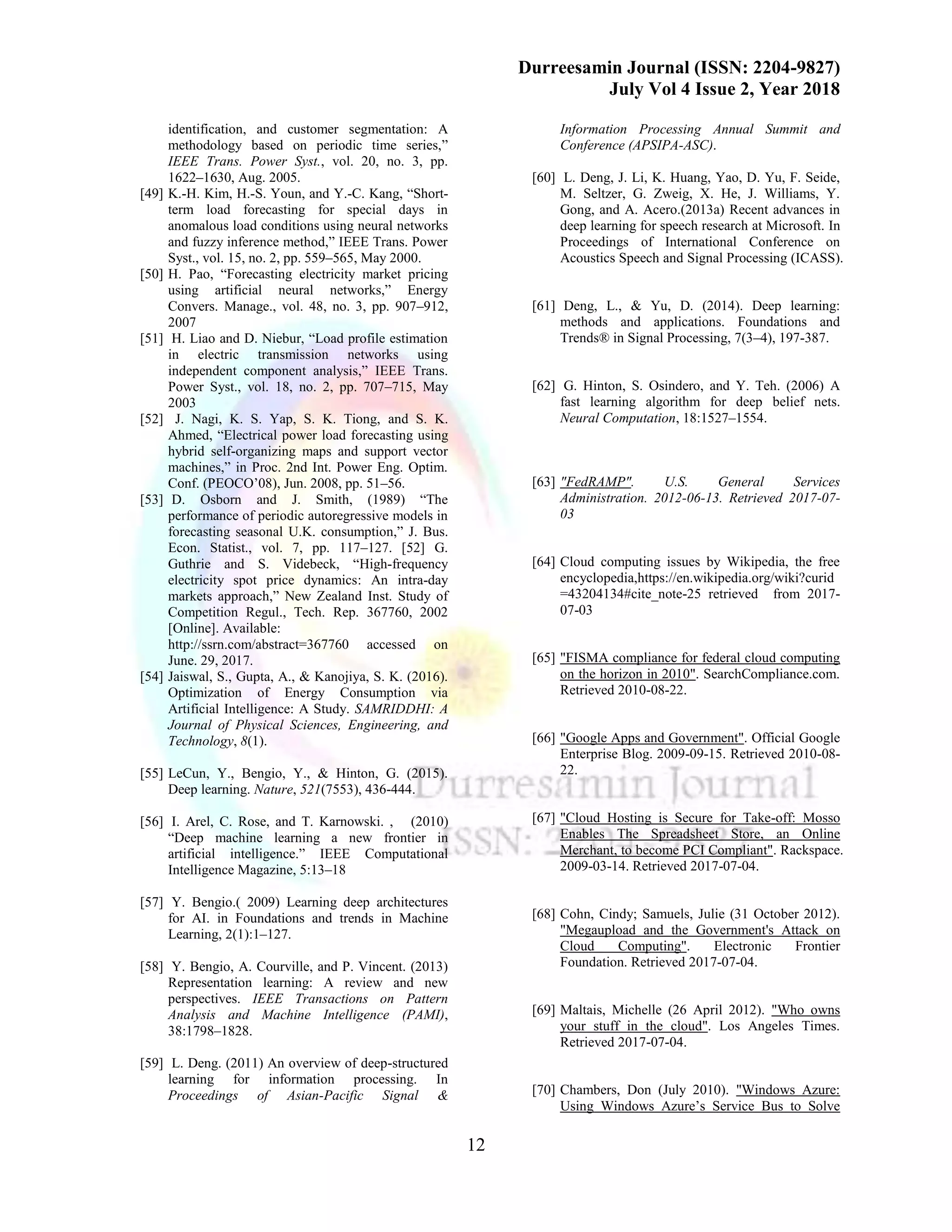 Durreesamin Journal (ISSN: 2204-9827)
July Vol 4 Issue 2, Year 2018
12
identification, and customer segmentation: A
methodology based on periodic time series,”
IEEE Trans. Power Syst., vol. 20, no. 3, pp.
1622–1630, Aug. 2005.
[49] K.-H. Kim, H.-S. Youn, and Y.-C. Kang, “Short-
term load forecasting for special days in
anomalous load conditions using neural networks
and fuzzy inference method,” IEEE Trans. Power
Syst., vol. 15, no. 2, pp. 559–565, May 2000.
[50] H. Pao, “Forecasting electricity market pricing
using artificial neural networks,” Energy
Convers. Manage., vol. 48, no. 3, pp. 907–912,
2007
[51] H. Liao and D. Niebur, “Load profile estimation
in electric transmission networks using
independent component analysis,” IEEE Trans.
Power Syst., vol. 18, no. 2, pp. 707–715, May
2003
[52] J. Nagi, K. S. Yap, S. K. Tiong, and S. K.
Ahmed, “Electrical power load forecasting using
hybrid self-organizing maps and support vector
machines,” in Proc. 2nd Int. Power Eng. Optim.
Conf. (PEOCO’08), Jun. 2008, pp. 51–56.
[53] D. Osborn and J. Smith, (1989) “The
performance of periodic autoregressive models in
forecasting seasonal U.K. consumption,” J. Bus.
Econ. Statist., vol. 7, pp. 117–127. [52] G.
Guthrie and S. Videbeck, “High-frequency
electricity spot price dynamics: An intra-day
markets approach,” New Zealand Inst. Study of
Competition Regul., Tech. Rep. 367760, 2002
[Online]. Available:
http://ssrn.com/abstract=367760 accessed on
June. 29, 2017.
[54] Jaiswal, S., Gupta, A., & Kanojiya, S. K. (2016).
Optimization of Energy Consumption via
Artificial Intelligence: A Study. SAMRIDDHI: A
Journal of Physical Sciences, Engineering, and
Technology, 8(1).
[55] LeCun, Y., Bengio, Y., & Hinton, G. (2015).
Deep learning. Nature, 521(7553), 436-444.
[56] I. Arel, C. Rose, and T. Karnowski. , (2010)
“Deep machine learning a new frontier in
artificial intelligence.” IEEE Computational
Intelligence Magazine, 5:13–18
[57] Y. Bengio.( 2009) Learning deep architectures
for AI. in Foundations and trends in Machine
Learning, 2(1):1–127.
[58] Y. Bengio, A. Courville, and P. Vincent. (2013)
Representation learning: A review and new
perspectives. IEEE Transactions on Pattern
Analysis and Machine Intelligence (PAMI),
38:1798–1828.
[59] L. Deng. (2011) An overview of deep-structured
learning for information processing. In
Proceedings of Asian-Pacific Signal &
Information Processing Annual Summit and
Conference (APSIPA-ASC).
[60] L. Deng, J. Li, K. Huang, Yao, D. Yu, F. Seide,
M. Seltzer, G. Zweig, X. He, J. Williams, Y.
Gong, and A. Acero.(2013a) Recent advances in
deep learning for speech research at Microsoft. In
Proceedings of International Conference on
Acoustics Speech and Signal Processing (ICASS).
[61] Deng, L., & Yu, D. (2014). Deep learning:
methods and applications. Foundations and
Trends® in Signal Processing, 7(3–4), 197-387.
[62] G. Hinton, S. Osindero, and Y. Teh. (2006) A
fast learning algorithm for deep belief nets.
Neural Computation, 18:1527–1554.
[63] "FedRAMP". U.S. General Services
Administration. 2012-06-13. Retrieved 2017-07-
03
[64] Cloud computing issues by Wikipedia, the free
encyclopedia,https://en.wikipedia.org/wiki?curid
=43204134#cite_note-25 retrieved from 2017-
07-03
[65] "FISMA compliance for federal cloud computing
on the horizon in 2010". SearchCompliance.com.
Retrieved 2010-08-22.
[66] "Google Apps and Government". Official Google
Enterprise Blog. 2009-09-15. Retrieved 2010-08-
22.
[67] "Cloud Hosting is Secure for Take-off: Mosso
Enables The Spreadsheet Store, an Online
Merchant, to become PCI Compliant". Rackspace.
2009-03-14. Retrieved 2017-07-04.
[68] Cohn, Cindy; Samuels, Julie (31 October 2012).
"Megaupload and the Government's Attack on
Cloud Computing". Electronic Frontier
Foundation. Retrieved 2017-07-04.
[69] Maltais, Michelle (26 April 2012). "Who owns
your stuff in the cloud". Los Angeles Times.
Retrieved 2017-07-04.
[70] Chambers, Don (July 2010). "Windows Azure:
Using Windows Azure’s Service Bus to Solve
 