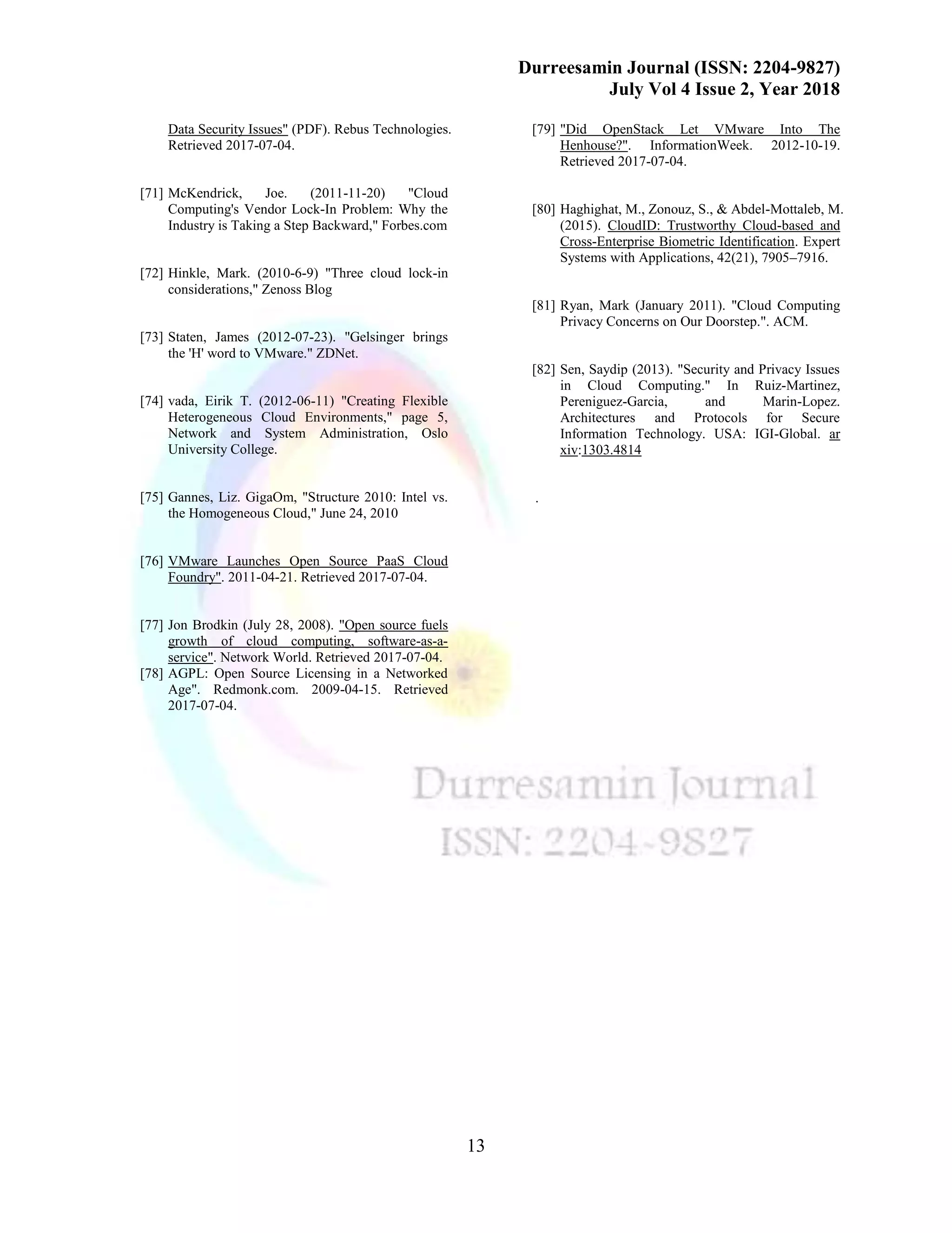 Durreesamin Journal (ISSN: 2204-9827)
July Vol 4 Issue 2, Year 2018
13
Data Security Issues" (PDF). Rebus Technologies.
Retrieved 2017-07-04.
[71] McKendrick, Joe. (2011-11-20) "Cloud
Computing's Vendor Lock-In Problem: Why the
Industry is Taking a Step Backward," Forbes.com
[72] Hinkle, Mark. (2010-6-9) "Three cloud lock-in
considerations," Zenoss Blog
[73] Staten, James (2012-07-23). "Gelsinger brings
the 'H' word to VMware." ZDNet.
[74] vada, Eirik T. (2012-06-11) "Creating Flexible
Heterogeneous Cloud Environments," page 5,
Network and System Administration, Oslo
University College.
[75] Gannes, Liz. GigaOm, "Structure 2010: Intel vs.
the Homogeneous Cloud," June 24, 2010
[76] VMware Launches Open Source PaaS Cloud
Foundry". 2011-04-21. Retrieved 2017-07-04.
[77] Jon Brodkin (July 28, 2008). "Open source fuels
growth of cloud computing, software-as-a-
service". Network World. Retrieved 2017-07-04.
[78] AGPL: Open Source Licensing in a Networked
Age". Redmonk.com. 2009-04-15. Retrieved
2017-07-04.
[79] "Did OpenStack Let VMware Into The
Henhouse?". InformationWeek. 2012-10-19.
Retrieved 2017-07-04.
[80] Haghighat, M., Zonouz, S., & Abdel-Mottaleb, M.
(2015). CloudID: Trustworthy Cloud-based and
Cross-Enterprise Biometric Identification. Expert
Systems with Applications, 42(21), 7905–7916.
[81] Ryan, Mark (January 2011). "Cloud Computing
Privacy Concerns on Our Doorstep.". ACM.
[82] Sen, Saydip (2013). "Security and Privacy Issues
in Cloud Computing." In Ruiz-Martinez,
Pereniguez-Garcia, and Marin-Lopez.
Architectures and Protocols for Secure
Information Technology. USA: IGI-Global. ar
xiv:1303.4814 
.
 