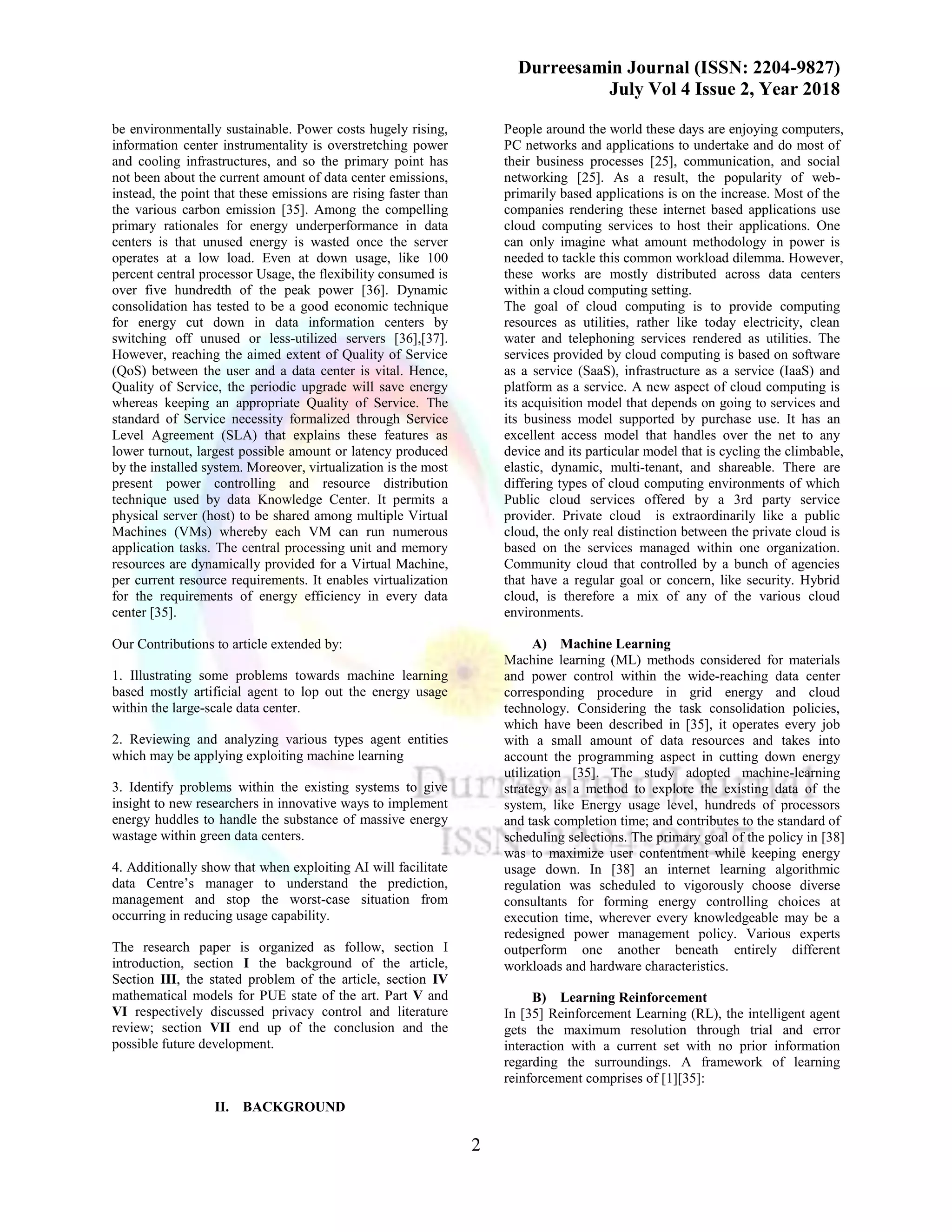 Durreesamin Journal (ISSN: 2204-9827)
July Vol 4 Issue 2, Year 2018
2
be environmentally sustainable. Power costs hugely rising,
information center instrumentality is overstretching power
and cooling infrastructures, and so the primary point has
not been about the current amount of data center emissions,
instead, the point that these emissions are rising faster than
the various carbon emission [35]. Among the compelling
primary rationales for energy underperformance in data
centers is that unused energy is wasted once the server
operates at a low load. Even at down usage, like 100
percent central processor Usage, the flexibility consumed is
over five hundredth of the peak power [36]. Dynamic
consolidation has tested to be a good economic technique
for energy cut down in data information centers by
switching off unused or less-utilized servers [36],[37].
However, reaching the aimed extent of Quality of Service
(QoS) between the user and a data center is vital. Hence,
Quality of Service, the periodic upgrade will save energy
whereas keeping an appropriate Quality of Service. The
standard of Service necessity formalized through Service
Level Agreement (SLA) that explains these features as
lower turnout, largest possible amount or latency produced
by the installed system. Moreover, virtualization is the most
present power controlling and resource distribution
technique used by data Knowledge Center. It permits a
physical server (host) to be shared among multiple Virtual
Machines (VMs) whereby each VM can run numerous
application tasks. The central processing unit and memory
resources are dynamically provided for a Virtual Machine,
per current resource requirements. It enables virtualization
for the requirements of energy efficiency in every data
center [35].
Our Contributions to article extended by:
1. Illustrating some problems towards machine learning
based mostly artificial agent to lop out the energy usage
within the large-scale data center.
2. Reviewing and analyzing various types agent entities
which may be applying exploiting machine learning
3. Identify problems within the existing systems to give
insight to new researchers in innovative ways to implement
energy huddles to handle the substance of massive energy
wastage within green data centers.
4. Additionally show that when exploiting AI will facilitate
data Centre’s manager to understand the prediction,
management and stop the worst-case situation from
occurring in reducing usage capability.
The research paper is organized as follow, section I
introduction, section I the background of the article,
Section III, the stated problem of the article, section IV
mathematical models for PUE state of the art. Part V and
VI respectively discussed privacy control and literature
review; section VII end up of the conclusion and the
possible future development.
II. BACKGROUND
People around the world these days are enjoying computers,
PC networks and applications to undertake and do most of
their business processes [25], communication, and social
networking [25]. As a result, the popularity of web-
primarily based applications is on the increase. Most of the
companies rendering these internet based applications use
cloud computing services to host their applications. One
can only imagine what amount methodology in power is
needed to tackle this common workload dilemma. However,
these works are mostly distributed across data centers
within a cloud computing setting.
The goal of cloud computing is to provide computing
resources as utilities, rather like today electricity, clean
water and telephoning services rendered as utilities. The
services provided by cloud computing is based on software
as a service (SaaS), infrastructure as a service (IaaS) and
platform as a service. A new aspect of cloud computing is
its acquisition model that depends on going to services and
its business model supported by purchase use. It has an
excellent access model that handles over the net to any
device and its particular model that is cycling the climbable,
elastic, dynamic, multi-tenant, and shareable. There are
differing types of cloud computing environments of which
Public cloud services offered by a 3rd party service
provider. Private cloud is extraordinarily like a public
cloud, the only real distinction between the private cloud is
based on the services managed within one organization.
Community cloud that controlled by a bunch of agencies
that have a regular goal or concern, like security. Hybrid
cloud, is therefore a mix of any of the various cloud
environments.
A) Machine Learning
Machine learning (ML) methods considered for materials
and power control within the wide-reaching data center
corresponding procedure in grid energy and cloud
technology. Considering the task consolidation policies,
which have been described in [35], it operates every job
with a small amount of data resources and takes into
account the programming aspect in cutting down energy
utilization [35]. The study adopted machine-learning
strategy as a method to explore the existing data of the
system, like Energy usage level, hundreds of processors
and task completion time; and contributes to the standard of
scheduling selections. The primary goal of the policy in [38]
was to maximize user contentment while keeping energy
usage down. In [38] an internet learning algorithmic
regulation was scheduled to vigorously choose diverse
consultants for forming energy controlling choices at
execution time, wherever every knowledgeable may be a
redesigned power management policy. Various experts
outperform one another beneath entirely different
workloads and hardware characteristics.
B) Learning Reinforcement
In [35] Reinforcement Learning (RL), the intelligent agent
gets the maximum resolution through trial and error
interaction with a current set with no prior information
regarding the surroundings. A framework of learning
reinforcement comprises of [1][35]:
 