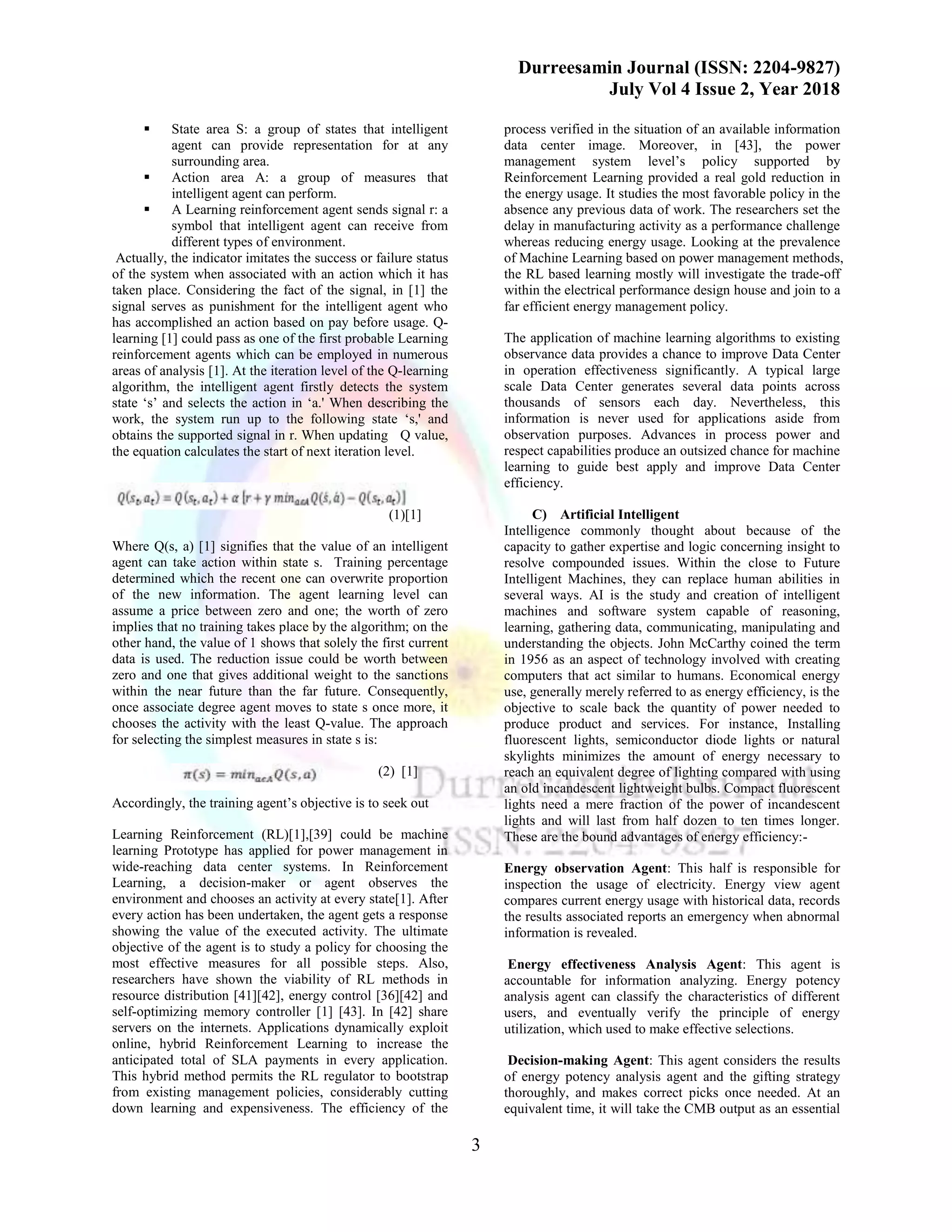 Durreesamin Journal (ISSN: 2204-9827)
July Vol 4 Issue 2, Year 2018
3
▪ State area S: a group of states that intelligent
agent can provide representation for at any
surrounding area.
▪ Action area A: a group of measures that
intelligent agent can perform.
▪ A Learning reinforcement agent sends signal r: a
symbol that intelligent agent can receive from
different types of environment.
Actually, the indicator imitates the success or failure status
of the system when associated with an action which it has
taken place. Considering the fact of the signal, in [1] the
signal serves as punishment for the intelligent agent who
has accomplished an action based on pay before usage. Q-
learning [1] could pass as one of the first probable Learning
reinforcement agents which can be employed in numerous
areas of analysis [1]. At the iteration level of the Q-learning
algorithm, the intelligent agent firstly detects the system
state ‘s’ and selects the action in ‘a.' When describing the
work, the system run up to the following state ‘s,' and
obtains the supported signal in r. When updating Q value,
the equation calculates the start of next iteration level.
(1)[1]
Where Q(s, a) [1] signifies that the value of an intelligent
agent can take action within state s. Training percentage
determined which the recent one can overwrite proportion
of the new information. The agent learning level can
assume a price between zero and one; the worth of zero
implies that no training takes place by the algorithm; on the
other hand, the value of 1 shows that solely the first current
data is used. The reduction issue could be worth between
zero and one that gives additional weight to the sanctions
within the near future than the far future. Consequently,
once associate degree agent moves to state s once more, it
chooses the activity with the least Q-value. The approach
for selecting the simplest measures in state s is:
(2) [1]
Accordingly, the training agent’s objective is to seek out
Learning Reinforcement (RL)[1],[39] could be machine
learning Prototype has applied for power management in
wide-reaching data center systems. In Reinforcement
Learning, a decision-maker or agent observes the
environment and chooses an activity at every state[1]. After
every action has been undertaken, the agent gets a response
showing the value of the executed activity. The ultimate
objective of the agent is to study a policy for choosing the
most effective measures for all possible steps. Also,
researchers have shown the viability of RL methods in
resource distribution [41][42], energy control [36][42] and
self-optimizing memory controller [1] [43]. In [42] share
servers on the internets. Applications dynamically exploit
online, hybrid Reinforcement Learning to increase the
anticipated total of SLA payments in every application.
This hybrid method permits the RL regulator to bootstrap
from existing management policies, considerably cutting
down learning and expensiveness. The efficiency of the
process verified in the situation of an available information
data center image. Moreover, in [43], the power
management system level’s policy supported by
Reinforcement Learning provided a real gold reduction in
the energy usage. It studies the most favorable policy in the
absence any previous data of work. The researchers set the
delay in manufacturing activity as a performance challenge
whereas reducing energy usage. Looking at the prevalence
of Machine Learning based on power management methods,
the RL based learning mostly will investigate the trade-off
within the electrical performance design house and join to a
far efficient energy management policy.
The application of machine learning algorithms to existing
observance data provides a chance to improve Data Center
in operation effectiveness significantly. A typical large
scale Data Center generates several data points across
thousands of sensors each day. Nevertheless, this
information is never used for applications aside from
observation purposes. Advances in process power and
respect capabilities produce an outsized chance for machine
learning to guide best apply and improve Data Center
efficiency.
C) Artificial Intelligent
Intelligence commonly thought about because of the
capacity to gather expertise and logic concerning insight to
resolve compounded issues. Within the close to Future
Intelligent Machines, they can replace human abilities in
several ways. AI is the study and creation of intelligent
machines and software system capable of reasoning,
learning, gathering data, communicating, manipulating and
understanding the objects. John McCarthy coined the term
in 1956 as an aspect of technology involved with creating
computers that act similar to humans. Economical energy
use, generally merely referred to as energy efficiency, is the
objective to scale back the quantity of power needed to
produce product and services. For instance, Installing
fluorescent lights, semiconductor diode lights or natural
skylights minimizes the amount of energy necessary to
reach an equivalent degree of lighting compared with using
an old incandescent lightweight bulbs. Compact fluorescent
lights need a mere fraction of the power of incandescent
lights and will last from half dozen to ten times longer.
These are the bound advantages of energy efficiency:-
Energy observation Agent: This half is responsible for
inspection the usage of electricity. Energy view agent
compares current energy usage with historical data, records
the results associated reports an emergency when abnormal
information is revealed.
Energy effectiveness Analysis Agent: This agent is
accountable for information analyzing. Energy potency
analysis agent can classify the characteristics of different
users, and eventually verify the principle of energy
utilization, which used to make effective selections.
Decision-making Agent: This agent considers the results
of energy potency analysis agent and the gifting strategy
thoroughly, and makes correct picks once needed. At an
equivalent time, it will take the CMB output as an essential
 