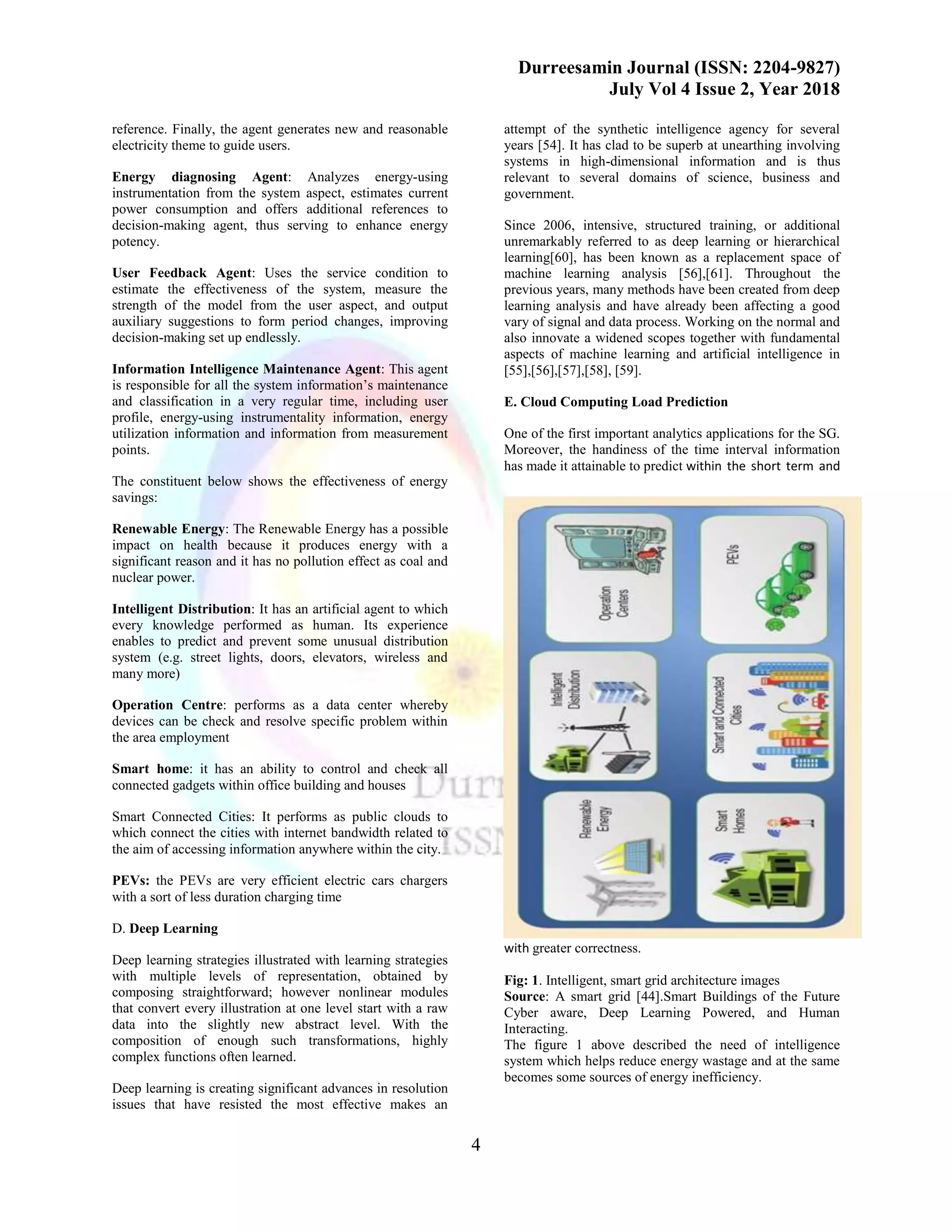 Durreesamin Journal (ISSN: 2204-9827)
July Vol 4 Issue 2, Year 2018
4
reference. Finally, the agent generates new and reasonable
electricity theme to guide users.
Energy diagnosing Agent: Analyzes energy-using
instrumentation from the system aspect, estimates current
power consumption and offers additional references to
decision-making agent, thus serving to enhance energy
potency.
User Feedback Agent: Uses the service condition to
estimate the effectiveness of the system, measure the
strength of the model from the user aspect, and output
auxiliary suggestions to form period changes, improving
decision-making set up endlessly.
Information Intelligence Maintenance Agent: This agent
is responsible for all the system information’s maintenance
and classification in a very regular time, including user
profile, energy-using instrumentality information, energy
utilization information and information from measurement
points.
The constituent below shows the effectiveness of energy
savings:
Renewable Energy: The Renewable Energy has a possible
impact on health because it produces energy with a
significant reason and it has no pollution effect as coal and
nuclear power.
Intelligent Distribution: It has an artificial agent to which
every knowledge performed as human. Its experience
enables to predict and prevent some unusual distribution
system (e.g. street lights, doors, elevators, wireless and
many more)
Operation Centre: performs as a data center whereby
devices can be check and resolve specific problem within
the area employment
Smart home: it has an ability to control and check all
connected gadgets within office building and houses
Smart Connected Cities: It performs as public clouds to
which connect the cities with internet bandwidth related to
the aim of accessing information anywhere within the city.
PEVs: the PEVs are very efficient electric cars chargers
with a sort of less duration charging time
D. Deep Learning
Deep learning strategies illustrated with learning strategies
with multiple levels of representation, obtained by
composing straightforward; however nonlinear modules
that convert every illustration at one level start with a raw
data into the slightly new abstract level. With the
composition of enough such transformations, highly
complex functions often learned.
Deep learning is creating significant advances in resolution
issues that have resisted the most effective makes an
attempt of the synthetic intelligence agency for several
years [54]. It has clad to be superb at unearthing involving
systems in high-dimensional information and is thus
relevant to several domains of science, business and
government.
Since 2006, intensive, structured training, or additional
unremarkably referred to as deep learning or hierarchical
learning[60], has been known as a replacement space of
machine learning analysis [56],[61]. Throughout the
previous years, many methods have been created from deep
learning analysis and have already been affecting a good
vary of signal and data process. Working on the normal and
also innovate a widened scopes together with fundamental
aspects of machine learning and artificial intelligence in
[55],[56],[57],[58], [59].
E. Cloud Computing Load Prediction
One of the first important analytics applications for the SG.
Moreover, the handiness of the time interval information
has made it attainable to predict within the short term and
with greater correctness.
Fig: 1. Intelligent, smart grid architecture images
Source: A smart grid [44].Smart Buildings of the Future
Cyber aware, Deep Learning Powered, and Human
Interacting.
The figure 1 above described the need of intelligence
system which helps reduce energy wastage and at the same
becomes some sources of energy inefficiency.
 