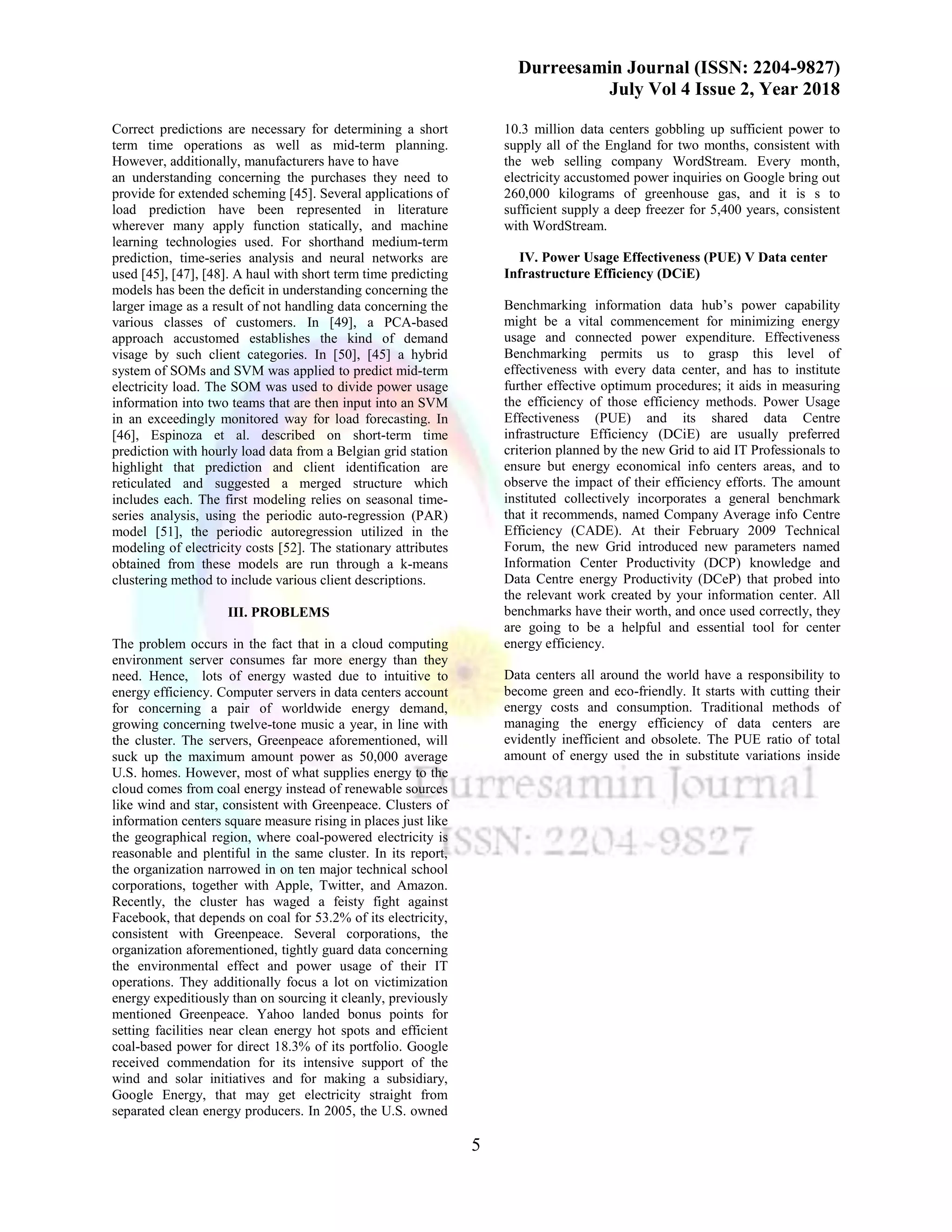 Durreesamin Journal (ISSN: 2204-9827)
July Vol 4 Issue 2, Year 2018
5
Correct predictions are necessary for determining a short
term time operations as well as mid-term planning.
However, additionally, manufacturers have to have
an understanding concerning the purchases they need to
provide for extended scheming [45]. Several applications of
load prediction have been represented in literature
wherever many apply function statically, and machine
learning technologies used. For shorthand medium-term
prediction, time-series analysis and neural networks are
used [45], [47], [48]. A haul with short term time predicting
models has been the deficit in understanding concerning the
larger image as a result of not handling data concerning the
various classes of customers. In [49], a PCA-based
approach accustomed establishes the kind of demand
visage by such client categories. In [50], [45] a hybrid
system of SOMs and SVM was applied to predict mid-term
electricity load. The SOM was used to divide power usage
information into two teams that are then input into an SVM
in an exceedingly monitored way for load forecasting. In
[46], Espinoza et al. described on short-term time
prediction with hourly load data from a Belgian grid station
highlight that prediction and client identification are
reticulated and suggested a merged structure which
includes each. The first modeling relies on seasonal time-
series analysis, using the periodic auto-regression (PAR)
model [51], the periodic autoregression utilized in the
modeling of electricity costs [52]. The stationary attributes
obtained from these models are run through a k-means
clustering method to include various client descriptions.
III. PROBLEMS
The problem occurs in the fact that in a cloud computing
environment server consumes far more energy than they
need. Hence, lots of energy wasted due to intuitive to
energy efficiency. Computer servers in data centers account
for concerning a pair of worldwide energy demand,
growing concerning twelve-tone music a year, in line with
the cluster. The servers, Greenpeace aforementioned, will
suck up the maximum amount power as 50,000 average
U.S. homes. However, most of what supplies energy to the
cloud comes from coal energy instead of renewable sources
like wind and star, consistent with Greenpeace. Clusters of
information centers square measure rising in places just like
the geographical region, where coal-powered electricity is
reasonable and plentiful in the same cluster. In its report,
the organization narrowed in on ten major technical school
corporations, together with Apple, Twitter, and Amazon.
Recently, the cluster has waged a feisty fight against
Facebook, that depends on coal for 53.2% of its electricity,
consistent with Greenpeace. Several corporations, the
organization aforementioned, tightly guard data concerning
the environmental effect and power usage of their IT
operations. They additionally focus a lot on victimization
energy expeditiously than on sourcing it cleanly, previously
mentioned Greenpeace. Yahoo landed bonus points for
setting facilities near clean energy hot spots and efficient
coal-based power for direct 18.3% of its portfolio. Google
received commendation for its intensive support of the
wind and solar initiatives and for making a subsidiary,
Google Energy, that may get electricity straight from
separated clean energy producers. In 2005, the U.S. owned
10.3 million data centers gobbling up sufficient power to
supply all of the England for two months, consistent with
the web selling company WordStream. Every month,
electricity accustomed power inquiries on Google bring out
260,000 kilograms of greenhouse gas, and it is s to
sufficient supply a deep freezer for 5,400 years, consistent
with WordStream.
IV. Power Usage Effectiveness (PUE) V Data center
Infrastructure Efficiency (DCiE)
Benchmarking information data hub’s power capability
might be a vital commencement for minimizing energy
usage and connected power expenditure. Effectiveness
Benchmarking permits us to grasp this level of
effectiveness with every data center, and has to institute
further effective optimum procedures; it aids in measuring
the efficiency of those efficiency methods. Power Usage
Effectiveness (PUE) and its shared data Centre
infrastructure Efficiency (DCiE) are usually preferred
criterion planned by the new Grid to aid IT Professionals to
ensure but energy economical info centers areas, and to
observe the impact of their efficiency efforts. The amount
instituted collectively incorporates a general benchmark
that it recommends, named Company Average info Centre
Efficiency (CADE). At their February 2009 Technical
Forum, the new Grid introduced new parameters named
Information Center Productivity (DCP) knowledge and
Data Centre energy Productivity (DCeP) that probed into
the relevant work created by your information center. All
benchmarks have their worth, and once used correctly, they
are going to be a helpful and essential tool for center
energy efficiency.
Data centers all around the world have a responsibility to
become green and eco-friendly. It starts with cutting their
energy costs and consumption. Traditional methods of
managing the energy efficiency of data centers are
evidently inefficient and obsolete. The PUE ratio of total
amount of energy used the in substitute variations inside
 