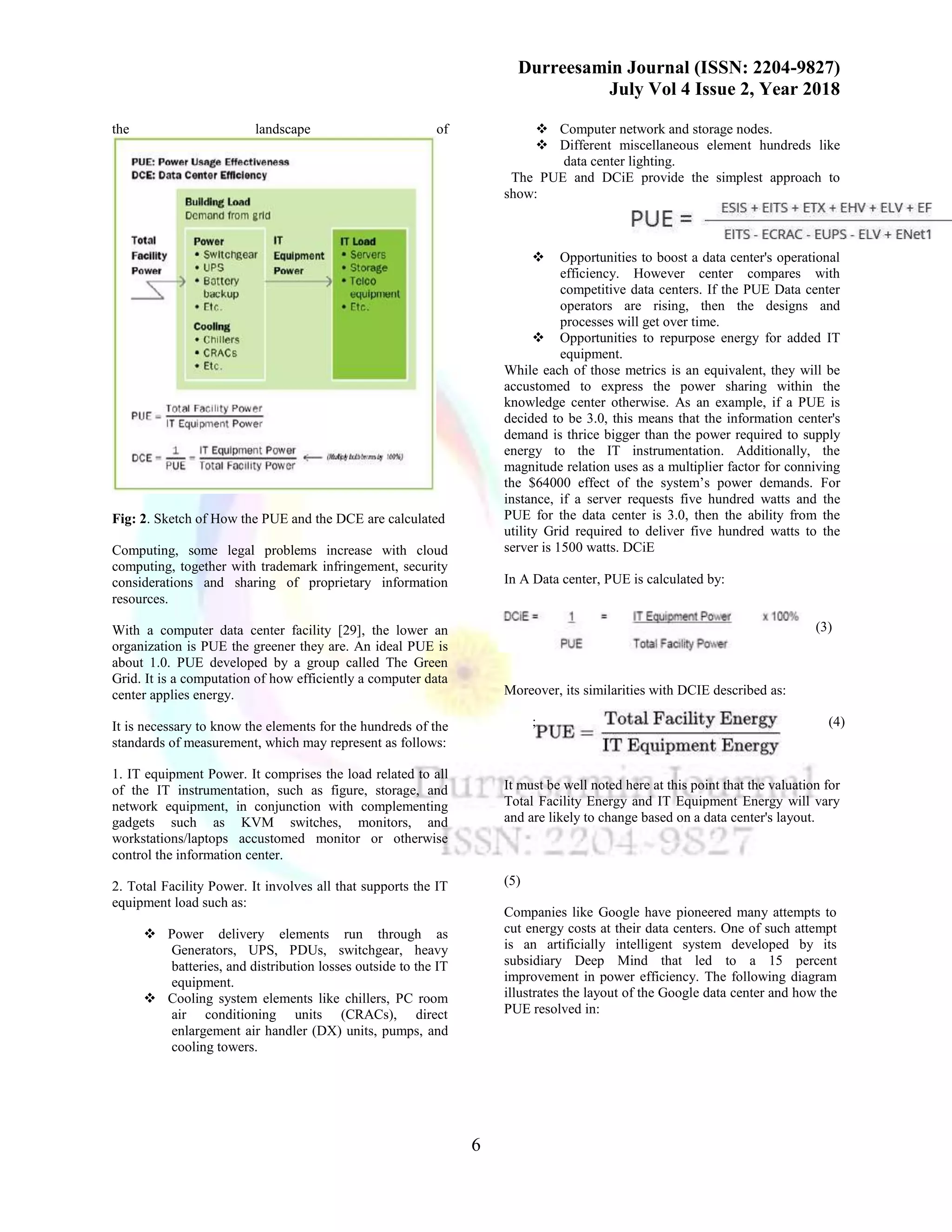 Durreesamin Journal (ISSN: 2204-9827)
July Vol 4 Issue 2, Year 2018
6
the landscape of
Fig: 2. Sketch of How the PUE and the DCE are calculated
Computing, some legal problems increase with cloud
computing, together with trademark infringement, security
considerations and sharing of proprietary information
resources.
With a computer data center facility [29], the lower an
organization is PUE the greener they are. An ideal PUE is
about 1.0. PUE developed by a group called The Green
Grid. It is a computation of how efficiently a computer data
center applies energy.
It is necessary to know the elements for the hundreds of the
standards of measurement, which may represent as follows:
1. IT equipment Power. It comprises the load related to all
of the IT instrumentation, such as figure, storage, and
network equipment, in conjunction with complementing
gadgets such as KVM switches, monitors, and
workstations/laptops accustomed monitor or otherwise
control the information center.
2. Total Facility Power. It involves all that supports the IT
equipment load such as:
❖ Power delivery elements run through as
Generators, UPS, PDUs, switchgear, heavy
batteries, and distribution losses outside to the IT
equipment.
❖ Cooling system elements like chillers, PC room
air conditioning units (CRACs), direct
enlargement air handler (DX) units, pumps, and
cooling towers.
❖ Computer network and storage nodes.
❖ Different miscellaneous element hundreds like
data center lighting.
The PUE and DCiE provide the simplest approach to
show:
❖ Opportunities to boost a data center's operational
efficiency. However center compares with
competitive data centers. If the PUE Data center
operators are rising, then the designs and
processes will get over time.
❖ Opportunities to repurpose energy for added IT
equipment.
While each of those metrics is an equivalent, they will be
accustomed to express the power sharing within the
knowledge center otherwise. As an example, if a PUE is
decided to be 3.0, this means that the information center's
demand is thrice bigger than the power required to supply
energy to the IT instrumentation. Additionally, the
magnitude relation uses as a multiplier factor for conniving
the $64000 effect of the system’s power demands. For
instance, if a server requests five hundred watts and the
PUE for the data center is 3.0, then the ability from the
utility Grid required to deliver five hundred watts to the
server is 1500 watts. DCiE
In A Data center, PUE is calculated by:
(3)
Moreover, its similarities with DCIE described as:
; (4)
It must be well noted here at this point that the valuation for
Total Facility Energy and IT Equipment Energy will vary
and are likely to change based on a data center's layout.
(5)
Companies like Google have pioneered many attempts to
cut energy costs at their data centers. One of such attempt
is an artificially intelligent system developed by its
subsidiary Deep Mind that led to a 15 percent
improvement in power efficiency. The following diagram
illustrates the layout of the Google data center and how the
PUE resolved in:
 