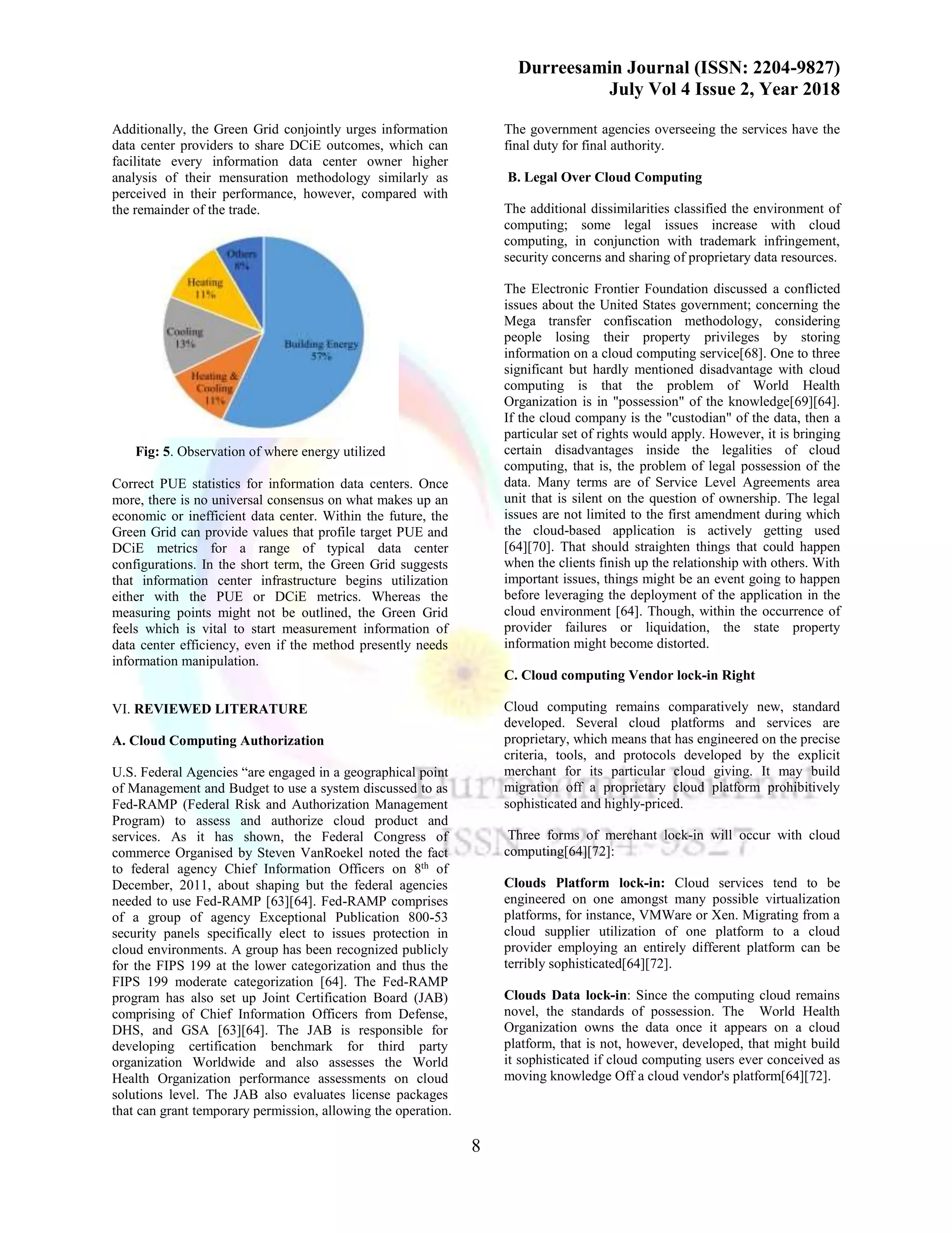 Durreesamin Journal (ISSN: 2204-9827)
July Vol 4 Issue 2, Year 2018
8
Additionally, the Green Grid conjointly urges information
data center providers to share DCiE outcomes, which can
facilitate every information data center owner higher
analysis of their mensuration methodology similarly as
perceived in their performance, however, compared with
the remainder of the trade.
Fig: 5. Observation of where energy utilized
Correct PUE statistics for information data centers. Once
more, there is no universal consensus on what makes up an
economic or inefficient data center. Within the future, the
Green Grid can provide values that profile target PUE and
DCiE metrics for a range of typical data center
configurations. In the short term, the Green Grid suggests
that information center infrastructure begins utilization
either with the PUE or DCiE metrics. Whereas the
measuring points might not be outlined, the Green Grid
feels which is vital to start measurement information of
data center efficiency, even if the method presently needs
information manipulation.
VI. REVIEWED LITERATURE
A. Cloud Computing Authorization
U.S. Federal Agencies “are engaged in a geographical point
of Management and Budget to use a system discussed to as
Fed-RAMP (Federal Risk and Authorization Management
Program) to assess and authorize cloud product and
services. As it has shown, the Federal Congress of
commerce Organised by Steven VanRoekel noted the fact
to federal agency Chief Information Officers on 8th
of
December, 2011, about shaping but the federal agencies
needed to use Fed-RAMP [63][64]. Fed-RAMP comprises
of a group of agency Exceptional Publication 800-53
security panels specifically elect to issues protection in
cloud environments. A group has been recognized publicly
for the FIPS 199 at the lower categorization and thus the
FIPS 199 moderate categorization [64]. The Fed-RAMP
program has also set up Joint Certification Board (JAB)
comprising of Chief Information Officers from Defense,
DHS, and GSA [63][64]. The JAB is responsible for
developing certification benchmark for third party
organization Worldwide and also assesses the World
Health Organization performance assessments on cloud
solutions level. The JAB also evaluates license packages
that can grant temporary permission, allowing the operation.
The government agencies overseeing the services have the
final duty for final authority.
B. Legal Over Cloud Computing
The additional dissimilarities classified the environment of
computing; some legal issues increase with cloud
computing, in conjunction with trademark infringement,
security concerns and sharing of proprietary data resources.
The Electronic Frontier Foundation discussed a conflicted
issues about the United States government; concerning the
Mega transfer confiscation methodology, considering
people losing their property privileges by storing
information on a cloud computing service[68]. One to three
significant but hardly mentioned disadvantage with cloud
computing is that the problem of World Health
Organization is in "possession" of the knowledge[69][64].
If the cloud company is the "custodian" of the data, then a
particular set of rights would apply. However, it is bringing
certain disadvantages inside the legalities of cloud
computing, that is, the problem of legal possession of the
data. Many terms are of Service Level Agreements area
unit that is silent on the question of ownership. The legal
issues are not limited to the first amendment during which
the cloud-based application is actively getting used
[64][70]. That should straighten things that could happen
when the clients finish up the relationship with others. With
important issues, things might be an event going to happen
before leveraging the deployment of the application in the
cloud environment [64]. Though, within the occurrence of
provider failures or liquidation, the state property
information might become distorted.
C. Cloud computing Vendor lock-in Right
Cloud computing remains comparatively new, standard
developed. Several cloud platforms and services are
proprietary, which means that has engineered on the precise
criteria, tools, and protocols developed by the explicit
merchant for its particular cloud giving. It may build
migration off a proprietary cloud platform prohibitively
sophisticated and highly-priced.
Three forms of merchant lock-in will occur with cloud
computing[64][72]:
Clouds Platform lock-in: Cloud services tend to be
engineered on one amongst many possible virtualization
platforms, for instance, VMWare or Xen. Migrating from a
cloud supplier utilization of one platform to a cloud
provider employing an entirely different platform can be
terribly sophisticated[64][72].
Clouds Data lock-in: Since the computing cloud remains
novel, the standards of possession. The World Health
Organization owns the data once it appears on a cloud
platform, that is not, however, developed, that might build
it sophisticated if cloud computing users ever conceived as
moving knowledge Off a cloud vendor's platform[64][72].
 
