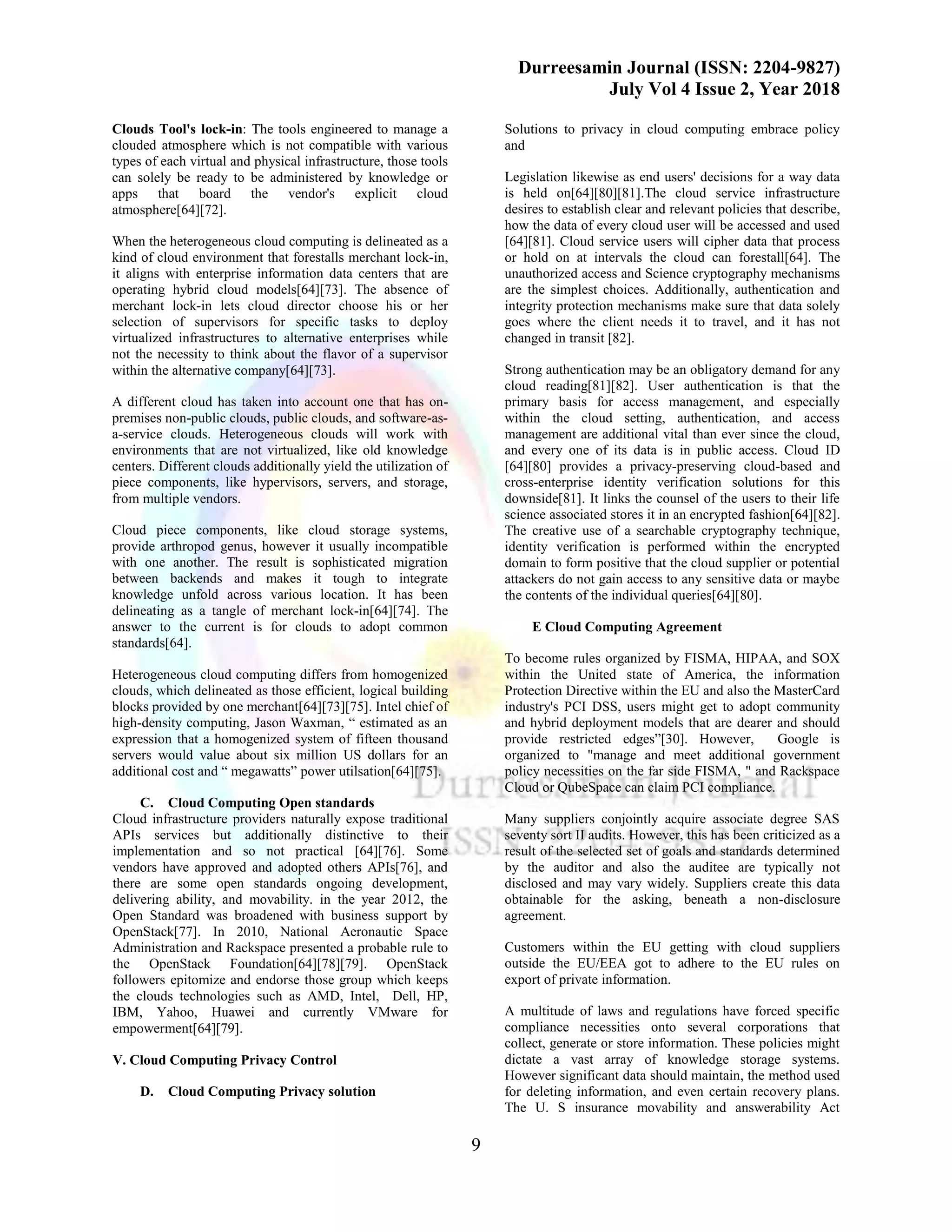 Durreesamin Journal (ISSN: 2204-9827)
July Vol 4 Issue 2, Year 2018
9
Clouds Tool's lock-in: The tools engineered to manage a
clouded atmosphere which is not compatible with various
types of each virtual and physical infrastructure, those tools
can solely be ready to be administered by knowledge or
apps that board the vendor's explicit cloud
atmosphere[64][72].
When the heterogeneous cloud computing is delineated as a
kind of cloud environment that forestalls merchant lock-in,
it aligns with enterprise information data centers that are
operating hybrid cloud models[64][73]. The absence of
merchant lock-in lets cloud director choose his or her
selection of supervisors for specific tasks to deploy
virtualized infrastructures to alternative enterprises while
not the necessity to think about the flavor of a supervisor
within the alternative company[64][73].
A different cloud has taken into account one that has on-
premises non-public clouds, public clouds, and software-as-
a-service clouds. Heterogeneous clouds will work with
environments that are not virtualized, like old knowledge
centers. Different clouds additionally yield the utilization of
piece components, like hypervisors, servers, and storage,
from multiple vendors.
Cloud piece components, like cloud storage systems,
provide arthropod genus, however it usually incompatible
with one another. The result is sophisticated migration
between backends and makes it tough to integrate
knowledge unfold across various location. It has been
delineating as a tangle of merchant lock-in[64][74]. The
answer to the current is for clouds to adopt common
standards[64].
Heterogeneous cloud computing differs from homogenized
clouds, which delineated as those efficient, logical building
blocks provided by one merchant[64][73][75]. Intel chief of
high-density computing, Jason Waxman, “ estimated as an
expression that a homogenized system of fifteen thousand
servers would value about six million US dollars for an
additional cost and “ megawatts” power utilsation[64][75].
C. Cloud Computing Open standards
Cloud infrastructure providers naturally expose traditional
APIs services but additionally distinctive to their
implementation and so not practical [64][76]. Some
vendors have approved and adopted others APIs[76], and
there are some open standards ongoing development,
delivering ability, and movability. in the year 2012, the
Open Standard was broadened with business support by
OpenStack[77]. In 2010, National Aeronautic Space
Administration and Rackspace presented a probable rule to
the OpenStack Foundation[64][78][79]. OpenStack
followers epitomize and endorse those group which keeps
the clouds technologies such as AMD, Intel, Dell, HP,
IBM, Yahoo, Huawei and currently VMware for
empowerment[64][79].
V. Cloud Computing Privacy Control
D. Cloud Computing Privacy solution
Solutions to privacy in cloud computing embrace policy
and
Legislation likewise as end users' decisions for a way data
is held on[64][80][81].The cloud service infrastructure
desires to establish clear and relevant policies that describe,
how the data of every cloud user will be accessed and used
[64][81]. Cloud service users will cipher data that process
or hold on at intervals the cloud can forestall[64]. The
unauthorized access and Science cryptography mechanisms
are the simplest choices. Additionally, authentication and
integrity protection mechanisms make sure that data solely
goes where the client needs it to travel, and it has not
changed in transit [82].
Strong authentication may be an obligatory demand for any
cloud reading[81][82]. User authentication is that the
primary basis for access management, and especially
within the cloud setting, authentication, and access
management are additional vital than ever since the cloud,
and every one of its data is in public access. Cloud ID
[64][80] provides a privacy-preserving cloud-based and
cross-enterprise identity verification solutions for this
downside[81]. It links the counsel of the users to their life
science associated stores it in an encrypted fashion[64][82].
The creative use of a searchable cryptography technique,
identity verification is performed within the encrypted
domain to form positive that the cloud supplier or potential
attackers do not gain access to any sensitive data or maybe
the contents of the individual queries[64][80].
E Cloud Computing Agreement
To become rules organized by FISMA, HIPAA, and SOX
within the United state of America, the information
Protection Directive within the EU and also the MasterCard
industry's PCI DSS, users might get to adopt community
and hybrid deployment models that are dearer and should
provide restricted edges”[30]. However, Google is
organized to "manage and meet additional government
policy necessities on the far side FISMA, " and Rackspace
Cloud or QubeSpace can claim PCI compliance.
Many suppliers conjointly acquire associate degree SAS
seventy sort II audits. However, this has been criticized as a
result of the selected set of goals and standards determined
by the auditor and also the auditee are typically not
disclosed and may vary widely. Suppliers create this data
obtainable for the asking, beneath a non-disclosure
agreement.
Customers within the EU getting with cloud suppliers
outside the EU/EEA got to adhere to the EU rules on
export of private information.
A multitude of laws and regulations have forced specific
compliance necessities onto several corporations that
collect, generate or store information. These policies might
dictate a vast array of knowledge storage systems.
However significant data should maintain, the method used
for deleting information, and even certain recovery plans.
The U. S insurance movability and answerability Act
 