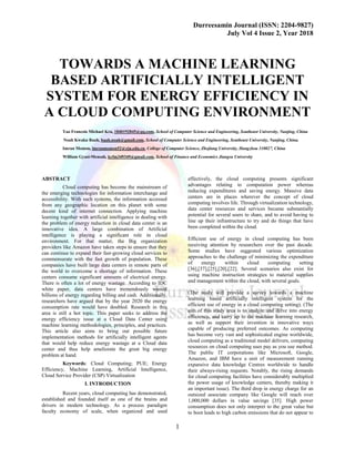 Durreesamin Journal (ISSN: 2204-9827)
July Vol 4 Issue 2, Year 2018
1
TOWARDS A MACHINE LEARNING
BASED ARTIFICIALLY INTELLIGENT
SYSTEM FOR ENERGY EFFICIENCY IN
A CLOUD COMPUTING ENVIRONMENT
Yao Francois Michael Kra, 1840192845@qq.com, School of Computer Science and Engineering, Southeast University, Nanjing, China
Noah Kwaku Baah, baah.noah@gmail.com, School of Computer Science and Engineering, Southeast University, Nanjing, China.
Imran Memon, imranmemon52@zju.edu.cn, College of Computer Science, Zhejiang University, Hangzhou 310027, China
William Gyasi-Mensah, kyfm349349@gmail.com, School of Finance and Economics Jiangsu University
ABSTRACT
Cloud computing has become the mainstream of
the emerging technologies for information interchange and
accessibility. With such systems, the information accessed
from any geographic location on this planet with some
decent kind of internet connection. Applying machine
learning together with artificial intelligence in dealing with
the problem of energy reduction in cloud data center is an
innovative idea. A large combination of Artificial
intelligence is playing a significant role in cloud
environment. For that matter, the Big organization
providers like Amazon have taken steps to ensure that they
can continue to expand their fast-growing cloud services to
commensurate with the fast growth of population. These
companies have built large data centers in remote parts of
the world to overcome a shortage of information. These
centers consume significant amounts of electrical energy.
There is often a lot of energy wastage. According to IDC
white paper, data centers have tremendously wasted
billions of energy regarding billing and cash. Additionally,
researchers have argued that by the year 2020 the energy
consumption rate would have doubled. Research in this
area is still a hot topic. This paper seeks to address the
energy efficiency issue at a Cloud Data Center using
machine learning methodologies, principles, and practices.
This article also aims to bring out possible future
implementation methods for artificially intelligent agents
that would help reduce energy wastage at a Cloud data
center and thus help ameliorate the great big energy
problem at hand.
Keywords: Cloud Computing; PUE; Energy
Efficiency, Machine Learning, Artificial Intelligence,
Cloud Service Provider (CSP) Virtualization
I. INTRODUCTION
Recent years, cloud computing has demonstrated,
established and founded itself as one of the brains and
drivers in modern technology. As a process paradigm
faculty economy of scale, when organized and used
effectively, the cloud computing presents significant
advantages relating to computation power whereas
reducing expenditures and saving energy. Massive data
centers are in places wherever the concept of cloud
computing involves life. Through virtualization technology,
data center resources and services became substantially
potential for several users to share, and to avoid having to
line up their infrastructure to try and do things that have
been completed within the cloud.
Efficient use of energy in cloud computing has been
receiving attention by researchers over the past decade.
Some studies have suggested various optimization
approaches to the challenge of minimizing the expenditure
of energy within cloud computing setting
[36],[37],[25],[20],[22]. Several scenarios also exist for
using machine instruction strategies to material supplies
and management within the cloud, with several goals.
(The study will provide a survey towards a machine
learning based artificially intelligent system for the
efficient use of energy in a cloud computing setting). (The
aim of this study area is to analyze and delve into energy
efficiency, and carry up to the machine learning research,
as well as support their invention in innovative ways
capable of producing preferred outcomes. As computing
has become very vast and sophisticated engine worldwide,
cloud computing as a traditional model delivers, computing
resources on cloud computing uses pay as you use method.
The public IT corporations like Microsoft, Google,
Amazon, and IBM have a unit of measurement running
expansive data knowledge Centres worldwide to handle
their always-rising requests. Notably, the rising demands
for cloud computing facilities have considerably multiplied
the power usage of knowledge centers, thereby making it
an important issue). The third drop in energy charge for an
outsized associate company like Google will reach over
1,000,000 dollars in value savings [35]. High power
consumption does not only interpret to the great value but
to boot leads to high carbon emissions that do not appear to
 