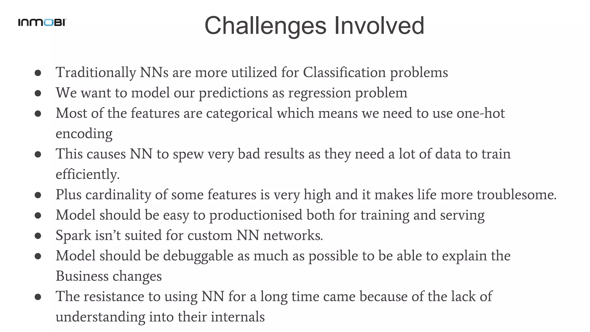 Challenges Involved
● Traditionally NNs are more utilized for Classification problems
● We want to model our predictions as regression problem
● Most of the features are categorical which means we need to use one-hot
encoding
● This causes NN to spew very bad results as they need a lot of data to train
efficiently.
● Plus cardinality of some features is very high and it makes life more troublesome.
● Model should be easy to productionised both for training and serving
● Spark isn’t suited for custom NN networks.
● Model should be debuggable as much as possible to be able to explain the
Business changes
● The resistance to using NN for a long time came because of the lack of
understanding into their internals
 