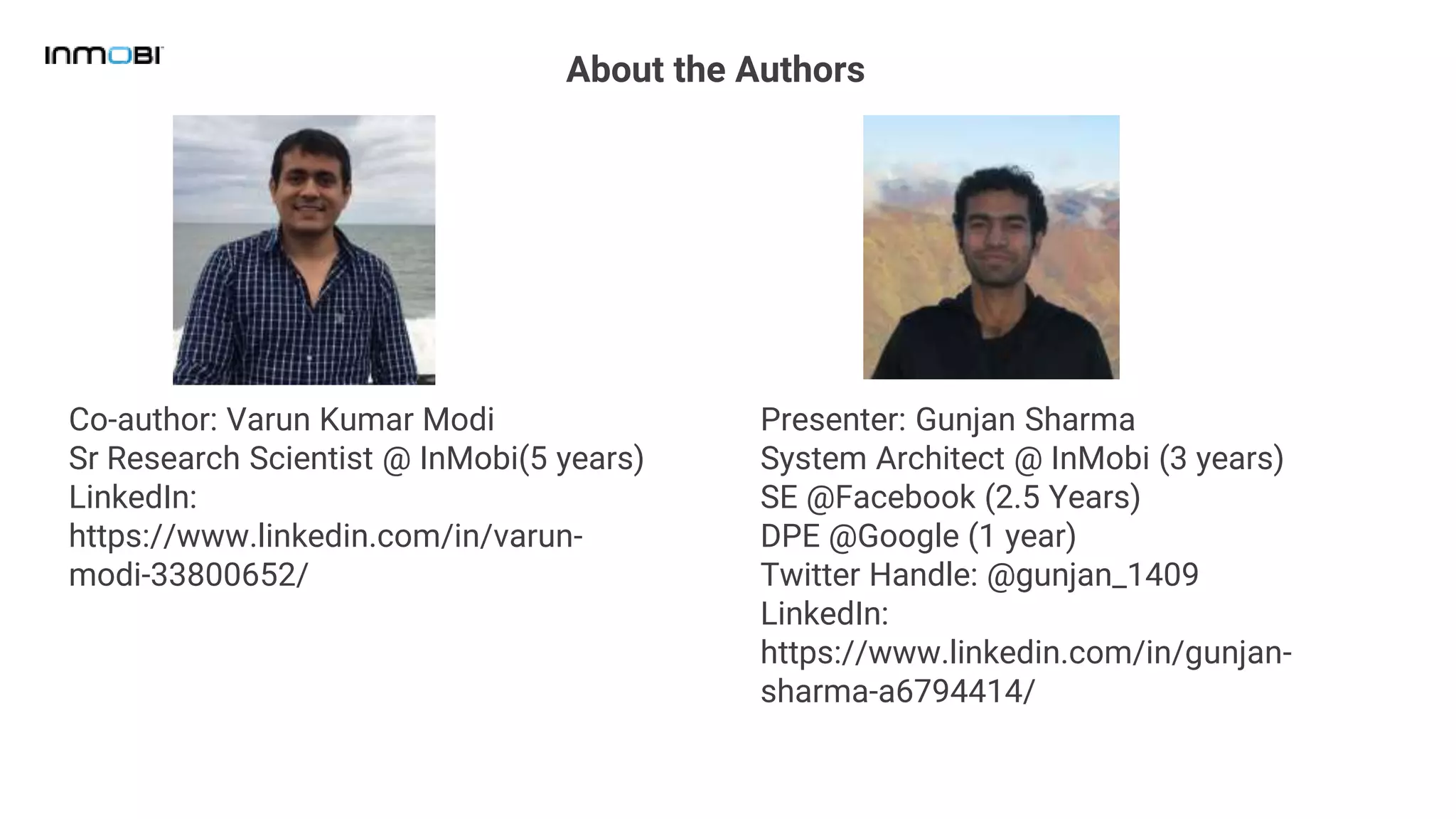 About the Authors
Presenter: Gunjan Sharma
System Architect @ InMobi (3 years)
SE @Facebook (2.5 Years)
DPE @Google (1 year)
Twitter Handle: @gunjan_1409
LinkedIn:
https://www.linkedin.com/in/gunjan-
sharma-a6794414/
Co-author: Varun Kumar Modi
Sr Research Scientist @ InMobi(5 years)
LinkedIn:
https://www.linkedin.com/in/varun-
modi-33800652/
 