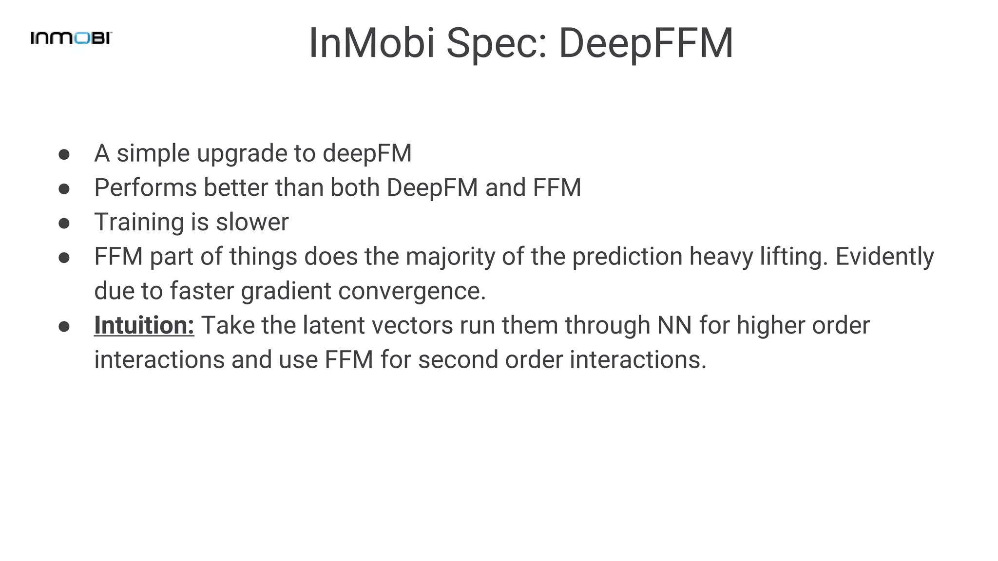 InMobi Spec: DeepFFM
● A simple upgrade to deepFM
● Performs better than both DeepFM and FFM
● Training is slower
● FFM part of things does the majority of the prediction heavy lifting. Evidently
due to faster gradient convergence.
● Intuition: Take the latent vectors run them through NN for higher order
interactions and use FFM for second order interactions.
 