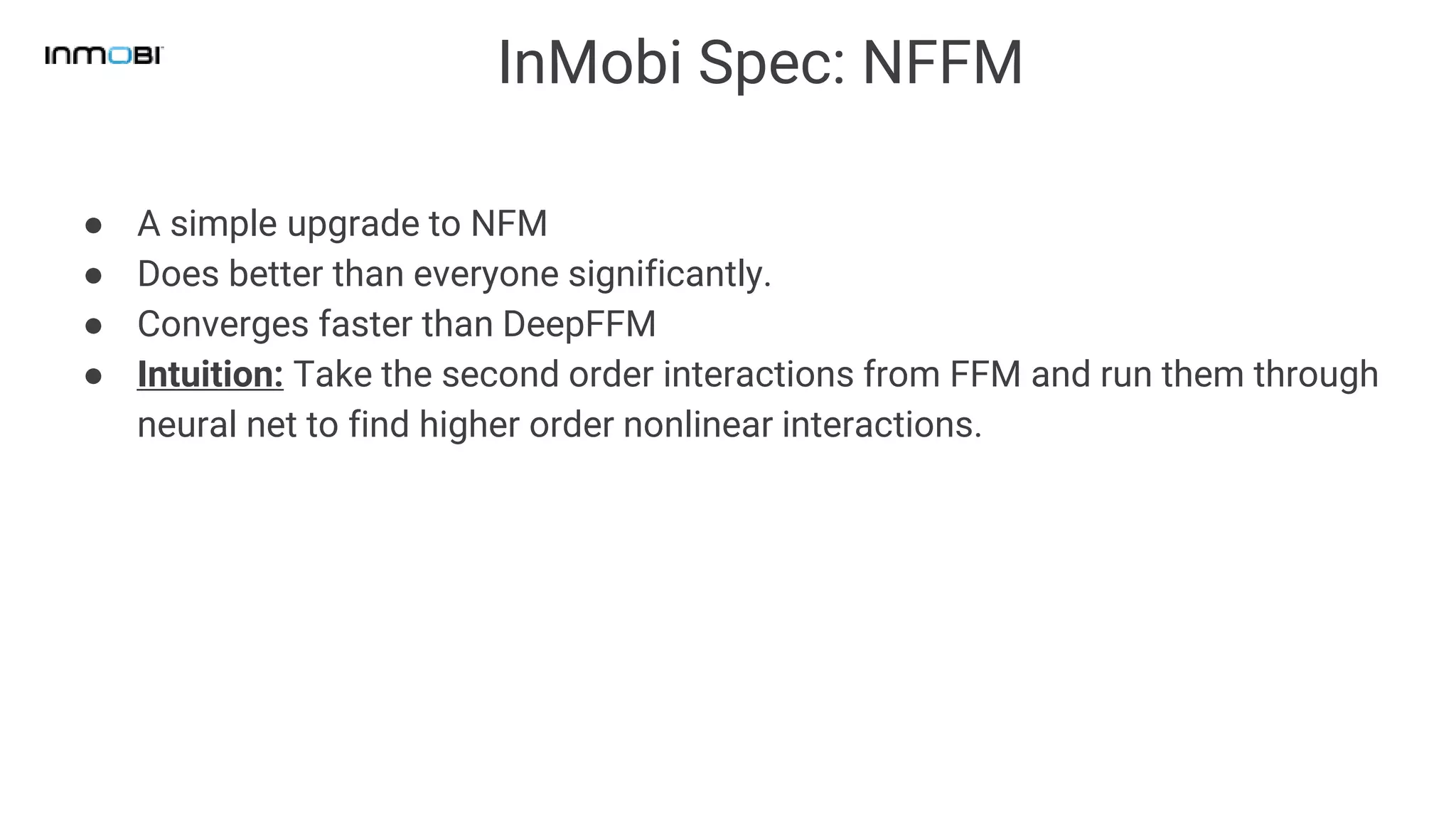 InMobi Spec: NFFM
● A simple upgrade to NFM
● Does better than everyone significantly.
● Converges faster than DeepFFM
● Intuition: Take the second order interactions from FFM and run them through
neural net to find higher order nonlinear interactions.
 