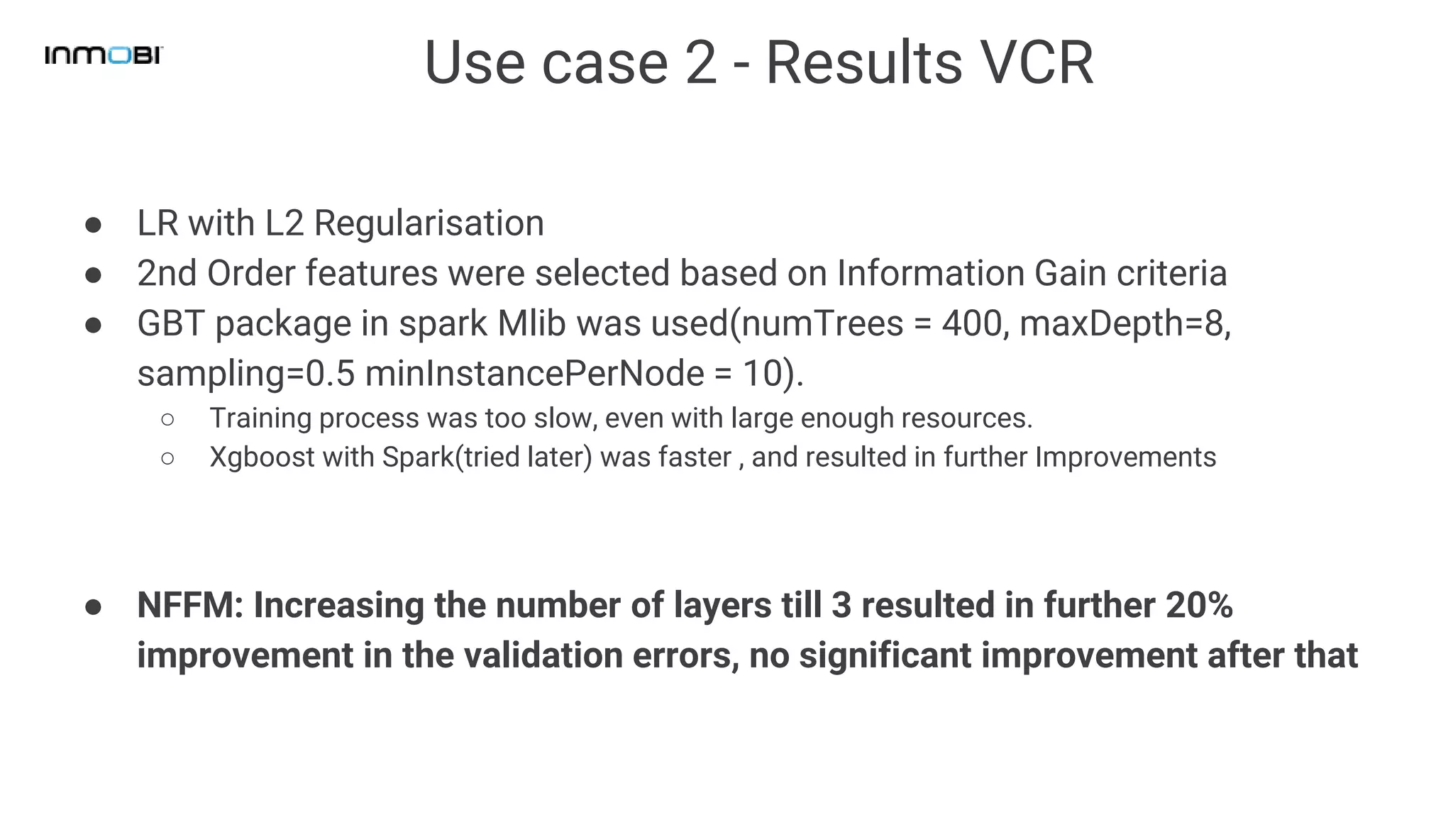 Use case 2 - Results VCR
● LR with L2 Regularisation
● 2nd Order features were selected based on Information Gain criteria
● GBT package in spark Mlib was used(numTrees = 400, maxDepth=8,
sampling=0.5 minInstancePerNode = 10).
○ Training process was too slow, even with large enough resources.
○ Xgboost with Spark(tried later) was faster , and resulted in further Improvements
● NFFM: Increasing the number of layers till 3 resulted in further 20%
improvement in the validation errors, no significant improvement after that
 