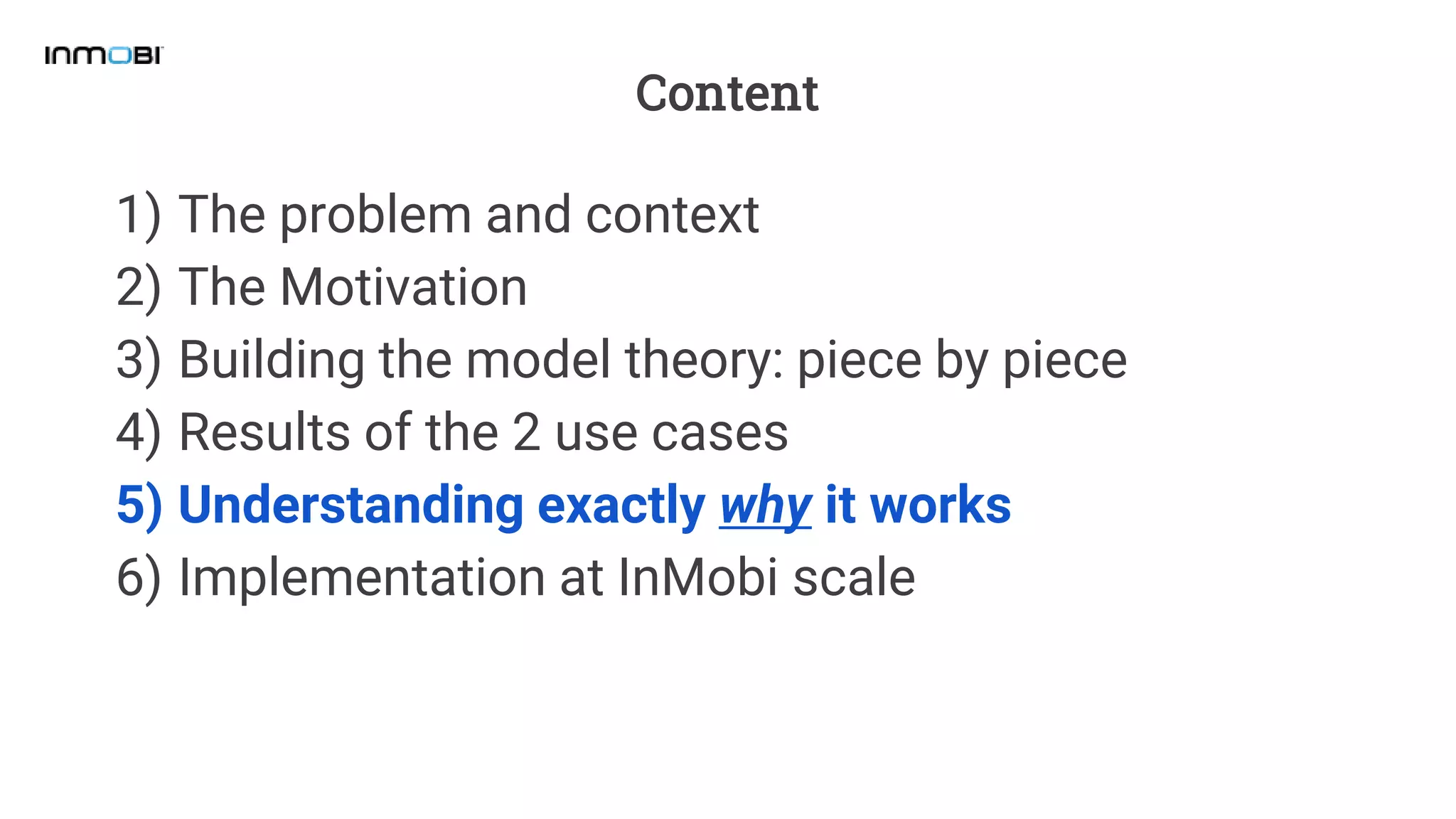 Content
1) The problem and context
2) The Motivation
3) Building the model theory: piece by piece
4) Results of the 2 use cases
5) Understanding exactly why it works
6) Implementation at InMobi scale
 