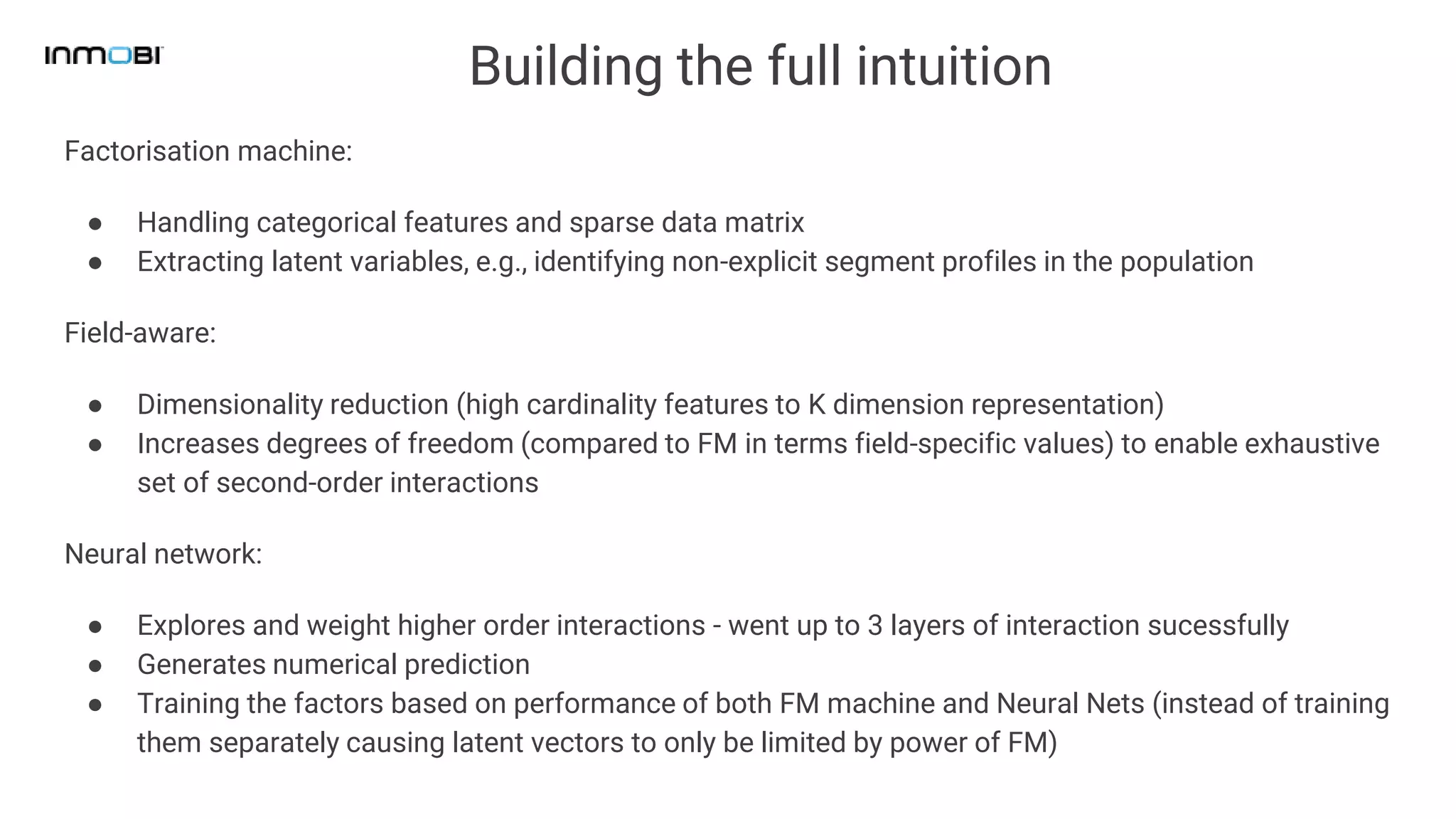 Building the full intuition
Factorisation machine:
● Handling categorical features and sparse data matrix
● Extracting latent variables, e.g., identifying non-explicit segment profiles in the population
Field-aware:
● Dimensionality reduction (high cardinality features to K dimension representation)
● Increases degrees of freedom (compared to FM in terms field-specific values) to enable exhaustive
set of second-order interactions
Neural network:
● Explores and weight higher order interactions - went up to 3 layers of interaction sucessfully
● Generates numerical prediction
● Training the factors based on performance of both FM machine and Neural Nets (instead of training
them separately causing latent vectors to only be limited by power of FM)
 