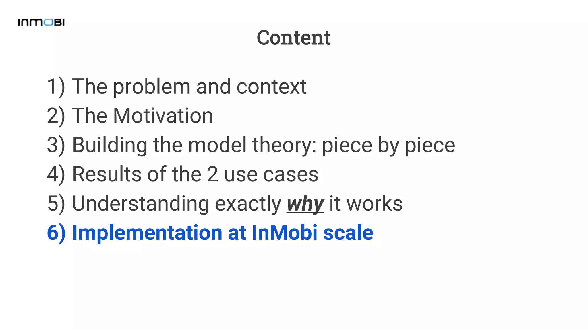 Content
1) The problem and context
2) The Motivation
3) Building the model theory: piece by piece
4) Results of the 2 use cases
5) Understanding exactly why it works
6) Implementation at InMobi scale
 