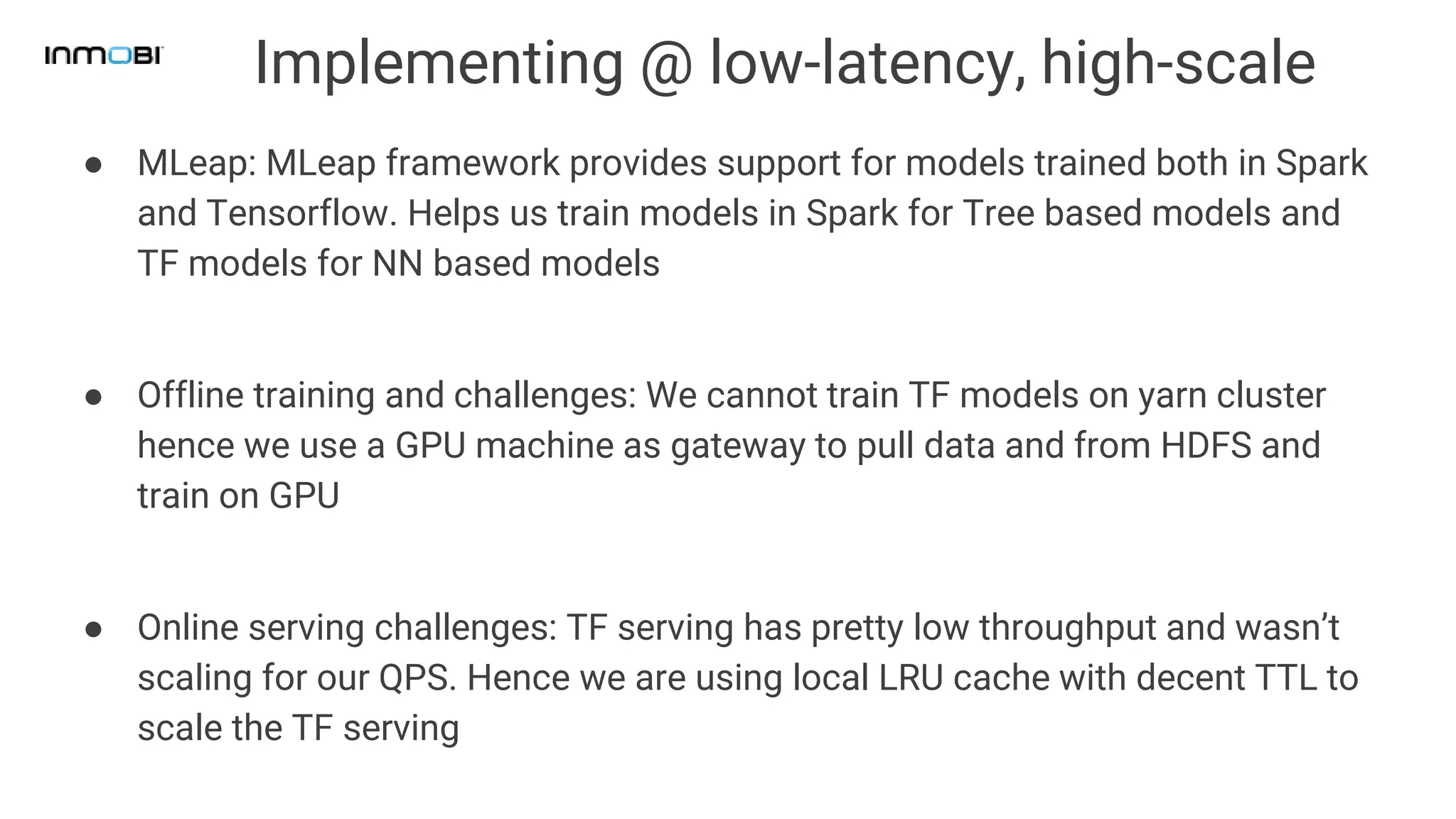 Implementing @ low-latency, high-scale
● MLeap: MLeap framework provides support for models trained both in Spark
and Tensorflow. Helps us train models in Spark for Tree based models and
TF models for NN based models
● Offline training and challenges: We cannot train TF models on yarn cluster
hence we use a GPU machine as gateway to pull data and from HDFS and
train on GPU
● Online serving challenges: TF serving has pretty low throughput and wasn’t
scaling for our QPS. Hence we are using local LRU cache with decent TTL to
scale the TF serving
 