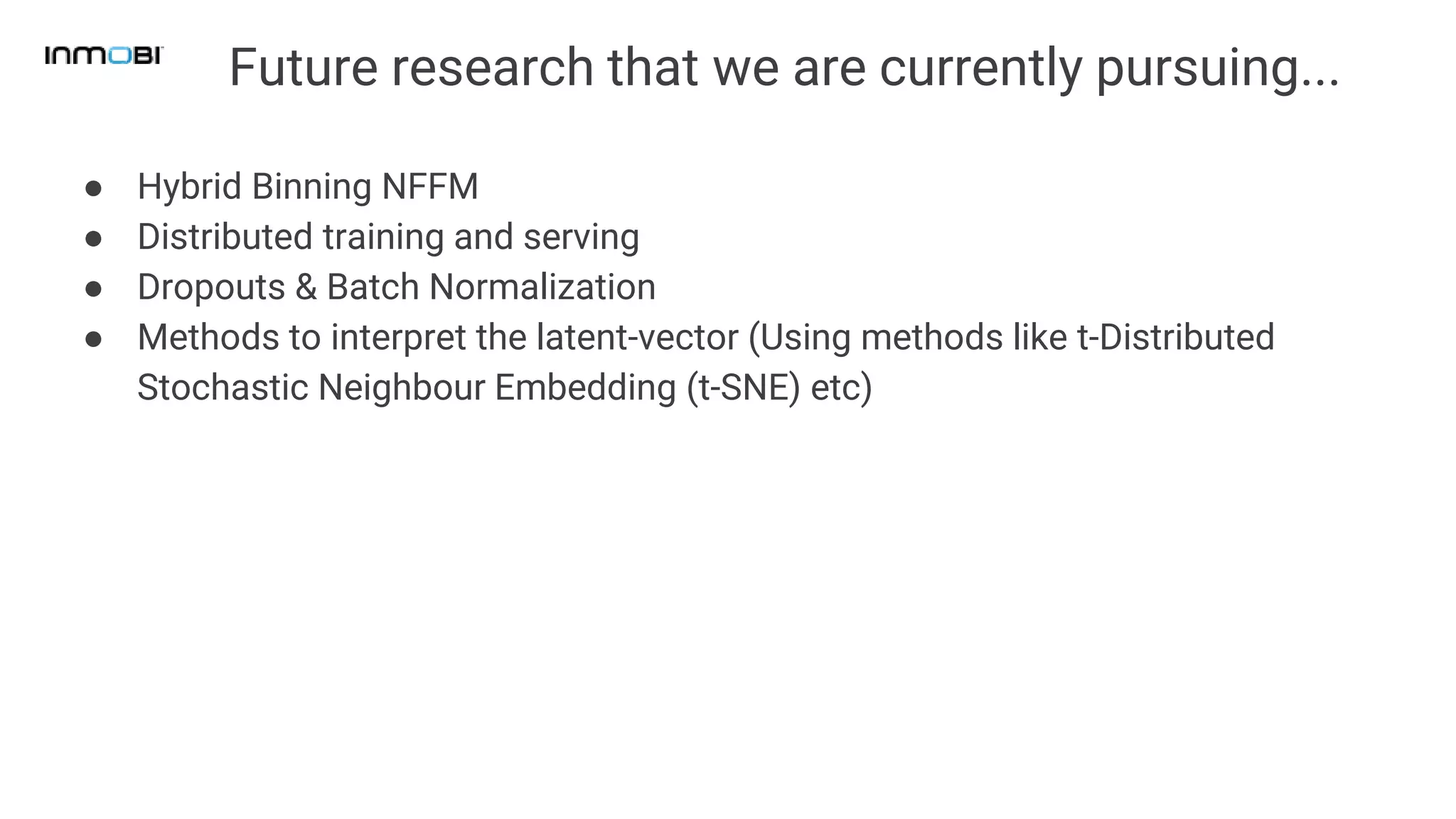 Future research that we are currently pursuing...
● Hybrid Binning NFFM
● Distributed training and serving
● Dropouts & Batch Normalization
● Methods to interpret the latent-vector (Using methods like t-Distributed
Stochastic Neighbour Embedding (t-SNE) etc)
 