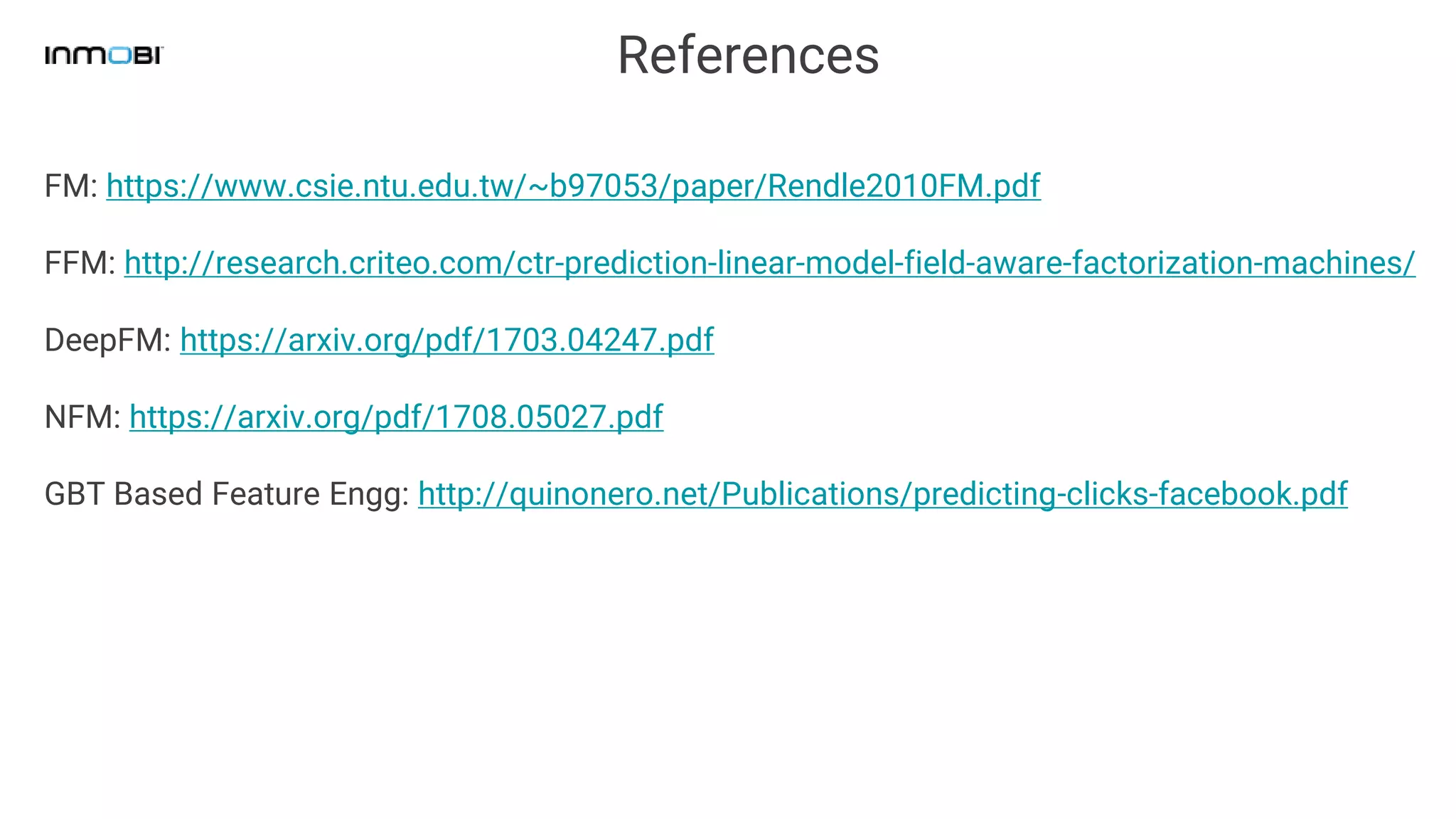 References
FM: https://www.csie.ntu.edu.tw/~b97053/paper/Rendle2010FM.pdf
FFM: http://research.criteo.com/ctr-prediction-linear-model-field-aware-factorization-machines/
DeepFM: https://arxiv.org/pdf/1703.04247.pdf
NFM: https://arxiv.org/pdf/1708.05027.pdf
GBT Based Feature Engg: http://quinonero.net/Publications/predicting-clicks-facebook.pdf
 