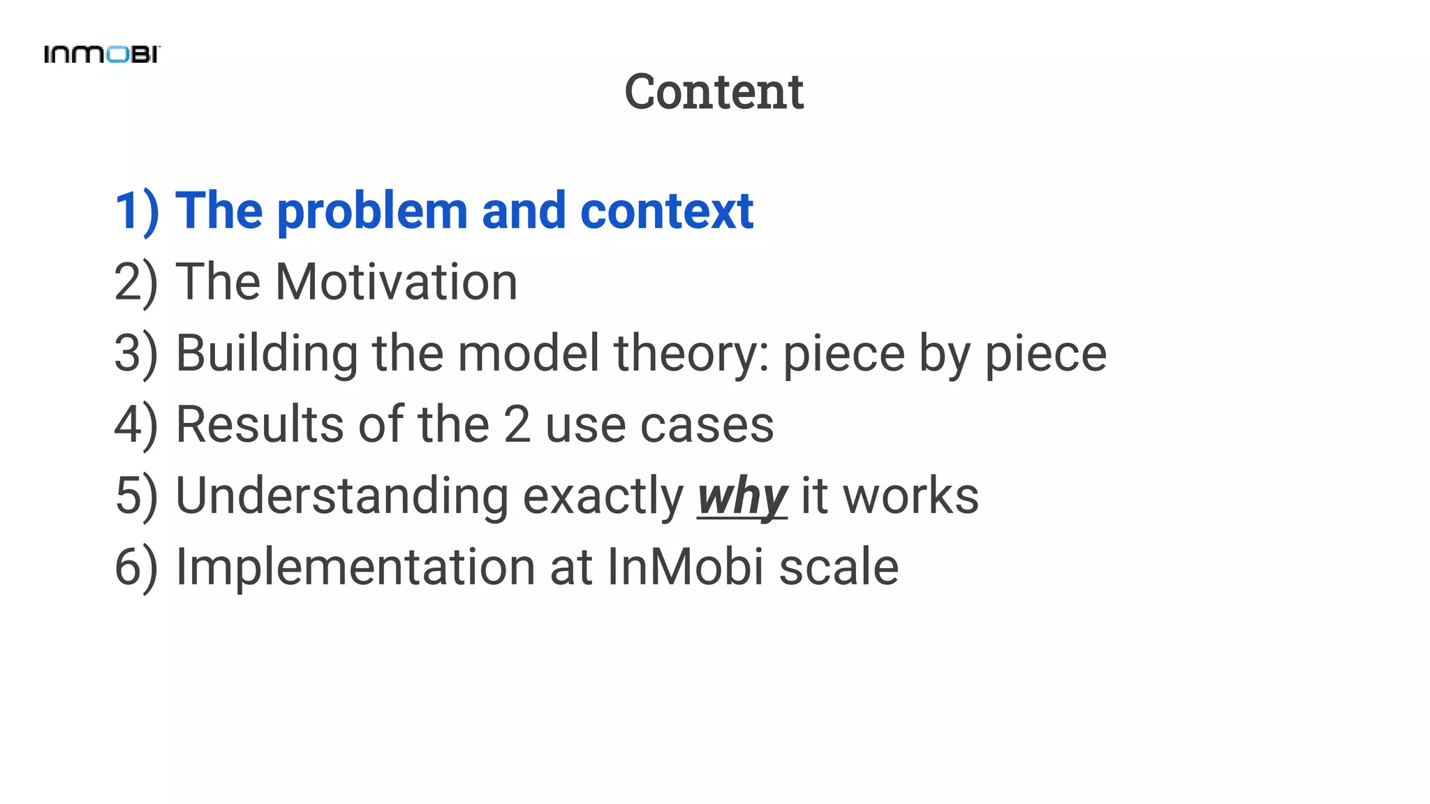 Content
1) The problem and context
2) The Motivation
3) Building the model theory: piece by piece
4) Results of the 2 use cases
5) Understanding exactly why it works
6) Implementation at InMobi scale
 