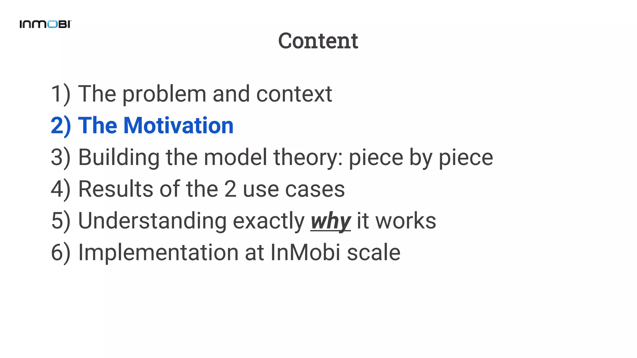 Content
1) The problem and context
2) The Motivation
3) Building the model theory: piece by piece
4) Results of the 2 use cases
5) Understanding exactly why it works
6) Implementation at InMobi scale
 