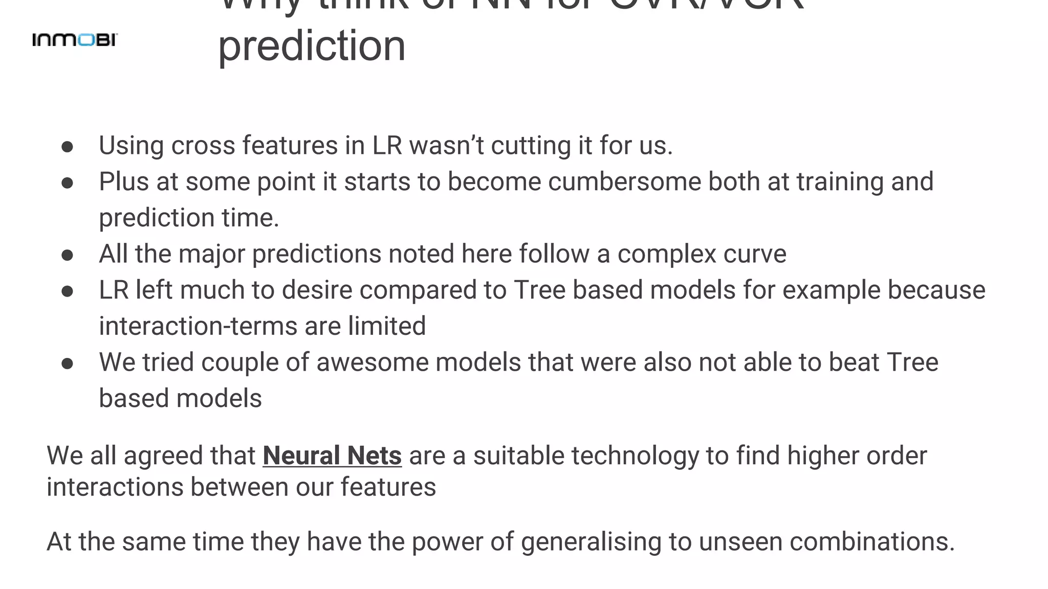 Why think of NN for CVR/VCR
prediction
● Using cross features in LR wasn’t cutting it for us.
● Plus at some point it starts to become cumbersome both at training and
prediction time.
● All the major predictions noted here follow a complex curve
● LR left much to desire compared to Tree based models for example because
interaction-terms are limited
● We tried couple of awesome models that were also not able to beat Tree
based models
We all agreed that Neural Nets are a suitable technology to find higher order
interactions between our features
At the same time they have the power of generalising to unseen combinations.
 