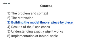 Content
1) The problem and context
2) The Motivation
3) Building the model theory: piece by piece
4) Results of the 2 use cases
5) Understanding exactly why it works
6) Implementation at InMobi scale
 