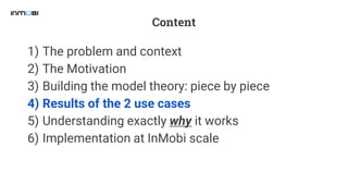 Content
1) The problem and context
2) The Motivation
3) Building the model theory: piece by piece
4) Results of the 2 use cases
5) Understanding exactly why it works
6) Implementation at InMobi scale
 