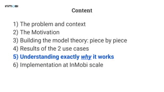 Content
1) The problem and context
2) The Motivation
3) Building the model theory: piece by piece
4) Results of the 2 use cases
5) Understanding exactly why it works
6) Implementation at InMobi scale
 