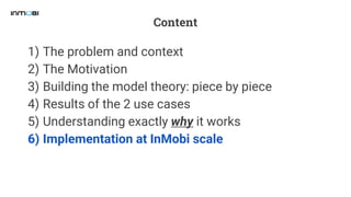 Content
1) The problem and context
2) The Motivation
3) Building the model theory: piece by piece
4) Results of the 2 use cases
5) Understanding exactly why it works
6) Implementation at InMobi scale
 