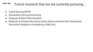 Future research that we are currently pursuing...
● Hybrid Binning NFFM
● Distributed training and serving
● Dropouts & Batch Normalization
● Methods to interpret the latent-vector (Using methods like t-Distributed
Stochastic Neighbour Embedding (t-SNE) etc)
 