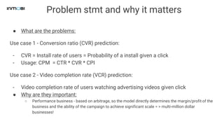 Problem stmt and why it matters
● What are the problems:
Use case 1 - Conversion ratio (CVR) prediction:
- CVR = Install rate of users = Probability of a install given a click
- Usage: CPM = CTR * CVR * CPI
Use case 2 - Video completion rate (VCR) prediction:
- Video completion rate of users watching advertising videos given click
● Why are they important:
○ Performance business - based on arbitrage, so the model directly determines the margin/profit of the
business and the ability of the campaign to achieve significant scale = > multi-million dollar
businesses!
 