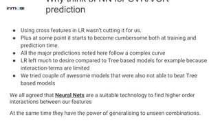 Why think of NN for CVR/VCR
prediction
● Using cross features in LR wasn’t cutting it for us.
● Plus at some point it starts to become cumbersome both at training and
prediction time.
● All the major predictions noted here follow a complex curve
● LR left much to desire compared to Tree based models for example because
interaction-terms are limited
● We tried couple of awesome models that were also not able to beat Tree
based models
We all agreed that Neural Nets are a suitable technology to find higher order
interactions between our features
At the same time they have the power of generalising to unseen combinations.
 