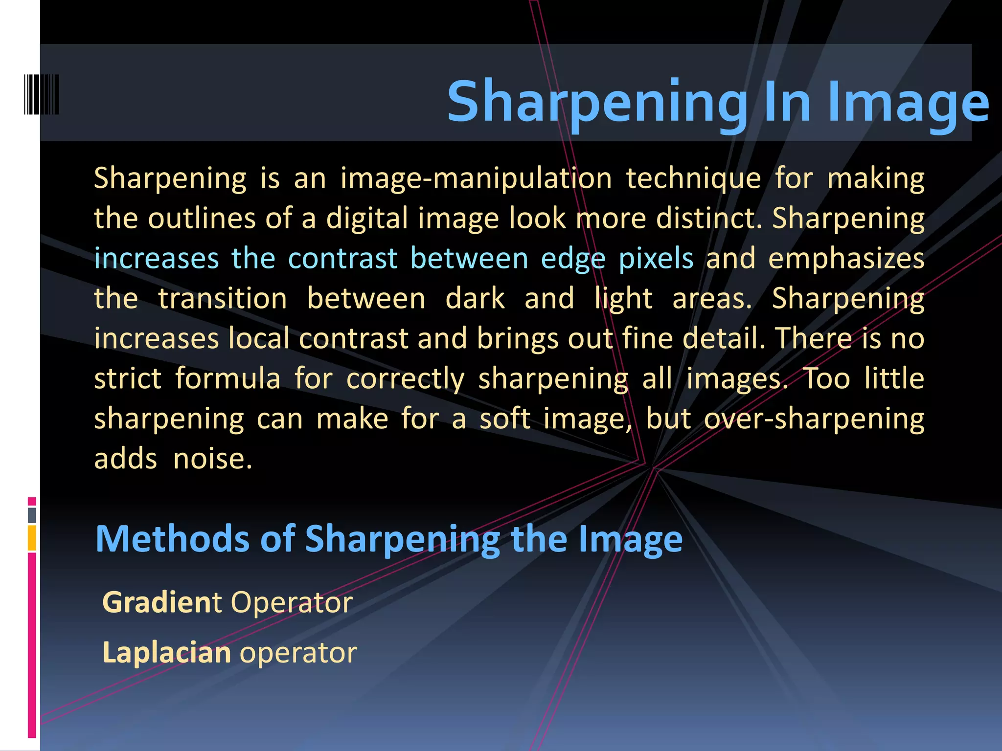 Sharpening In Image Sharpening is an image-manipulation technique for making the outlines of a digital image look more distinct. Sharpening increases the contrast between edge pixels and emphasizes the transition between dark and light areas. Sharpening increases local contrast and brings out fine detail. There is no strict formula for correctly sharpening all images. Too little sharpening can make for a soft image, but over-sharpening adds noise. Methods of Sharpening the Image Gradient Operator Laplacian operator 