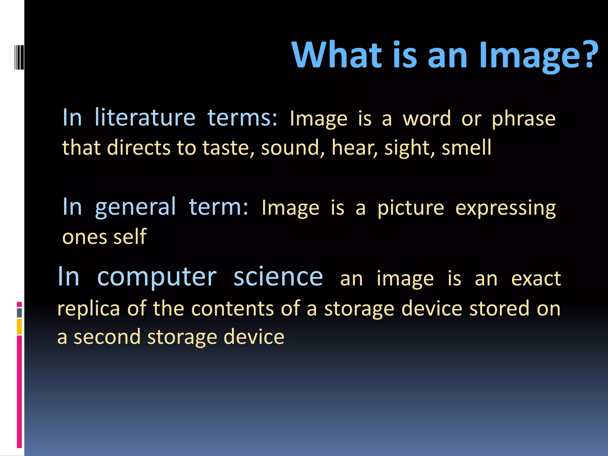 What is an Image? In literature terms: Image is a word or phrase that directs to taste, sound, hear, sight, smell In general term: Image is a picture expressing ones self In computer science an image is an exact replica of the contents of a storage device stored on a second storage device 