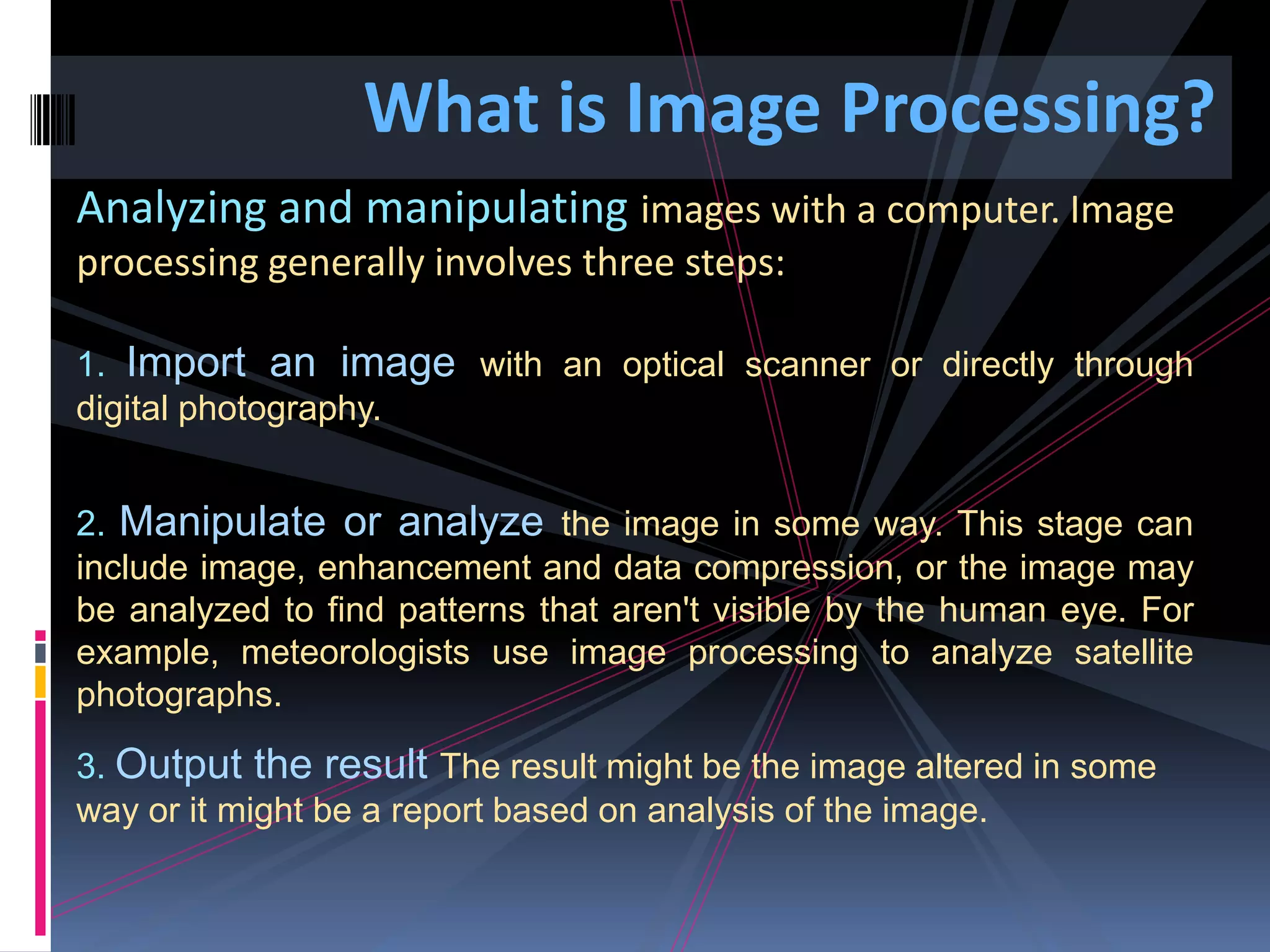 What is Image Processing? Analyzing and manipulating images with a computer. Image processing generally involves three steps: 1. Import an image with an optical scanner or directly through digital photography. 2. Manipulate or analyze the image in some way. This stage can include image, enhancement and data compression, or the image may be analyzed to find patterns that aren't visible by the human eye. For example, meteorologists use image processing to analyze satellite photographs. 3. Output the result The result might be the image altered in some way or it might be a report based on analysis of the image. 