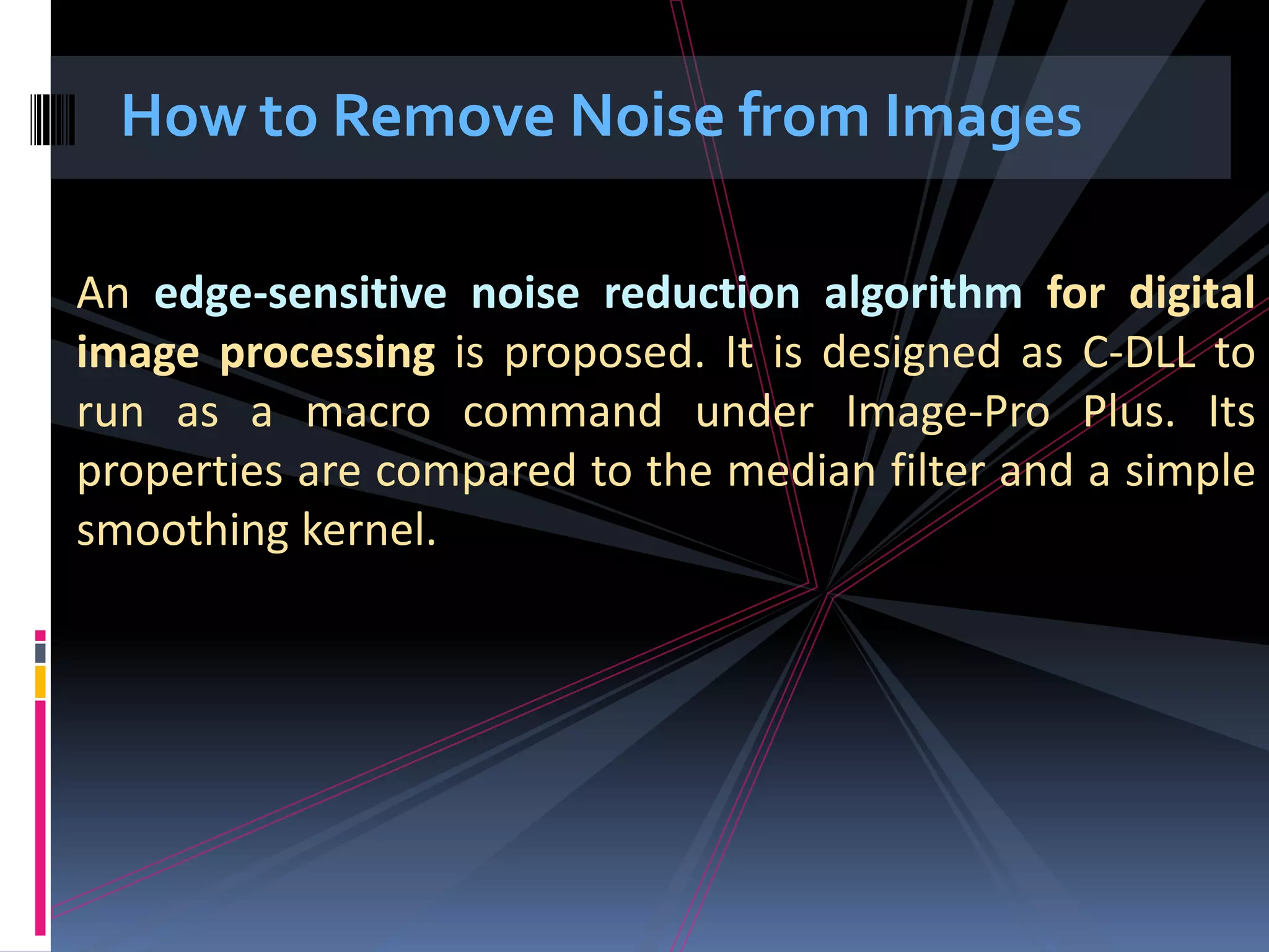 How to Remove Noise from Images An edge-sensitive noise reduction algorithm for digital image processing is proposed. It is designed as C-DLL to run as a macro command under Image-Pro Plus. Its properties are compared to the median filter and a simple smoothing kernel. 