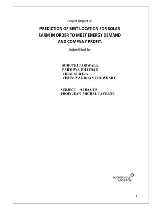 1
Project Report on
PREDICTION OF BEST LOCATION FOR SOLAR
FARM IN ORDER TO MEET ENERGY DEMAND
AND COMPANY PROFIT.
Submi ed by
SHRUTEJ JARIWALA
PARSHWA BHAVSAR
VIRAL SUREJA
VISHNUVARDHAN CHOWDARY
SUBJECT – AI BASICS
PROF: JEAN-MICHEL TAVERNE
 